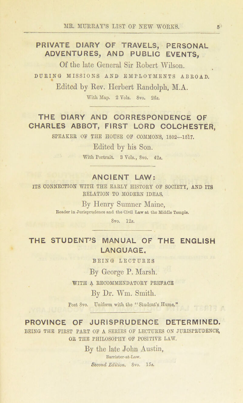 PRIVATE DIARY OF TRAVELS, PERSONAL ADVENTURES, AND PUBLIC EVENTS, Of the late General Sir Robert Wilson. DURING MISSIONS AND EMPLOYMENTS ABROAD. Edited by Rev. Herbert Randolph, M.A. With Map. 2 Vols. 8vo. 26s. THE DIARY AND CORRESPONDENCE OF CHARLES ABBOT, FIRST LORD COLCHESTER, SPEAKER OF THE HOUSE OF COMMONS, 1802—1817. Edited by his Son. With Portrait. 3 Vols., 8vo. 42s. ANCIENT LAW: ITS CONNECTION WITH THE EARLY HISTORY OF SOCIETY, AND ITS RELATION TO MODERN IDEAS. By Henry Sumner Maine, Reader in Jurisprudence and the Civil Law at the Middle Temple. 8vo. 12s. THE STUDENT'S MANUAL OF THE ENGLISH LANGUAGE, BEING LECTURES By George P. Marsh. WITH A RECOMMENDATORY PREFACE By Dr. Wm. Smith. Post 8vo. Uniform with the “Student’s Hume.” PROVINCE OF JURISPRUDENCE DETERMINED. BEING THE FIRST PART OF A SERIES OF LECTURES ON JURISPRUDENCE, OR THE PHILOSOPHY OF POSITIVE LAW. By the late John Austin, Barrister-at-Law. Second Edition. 8vo. 15s.