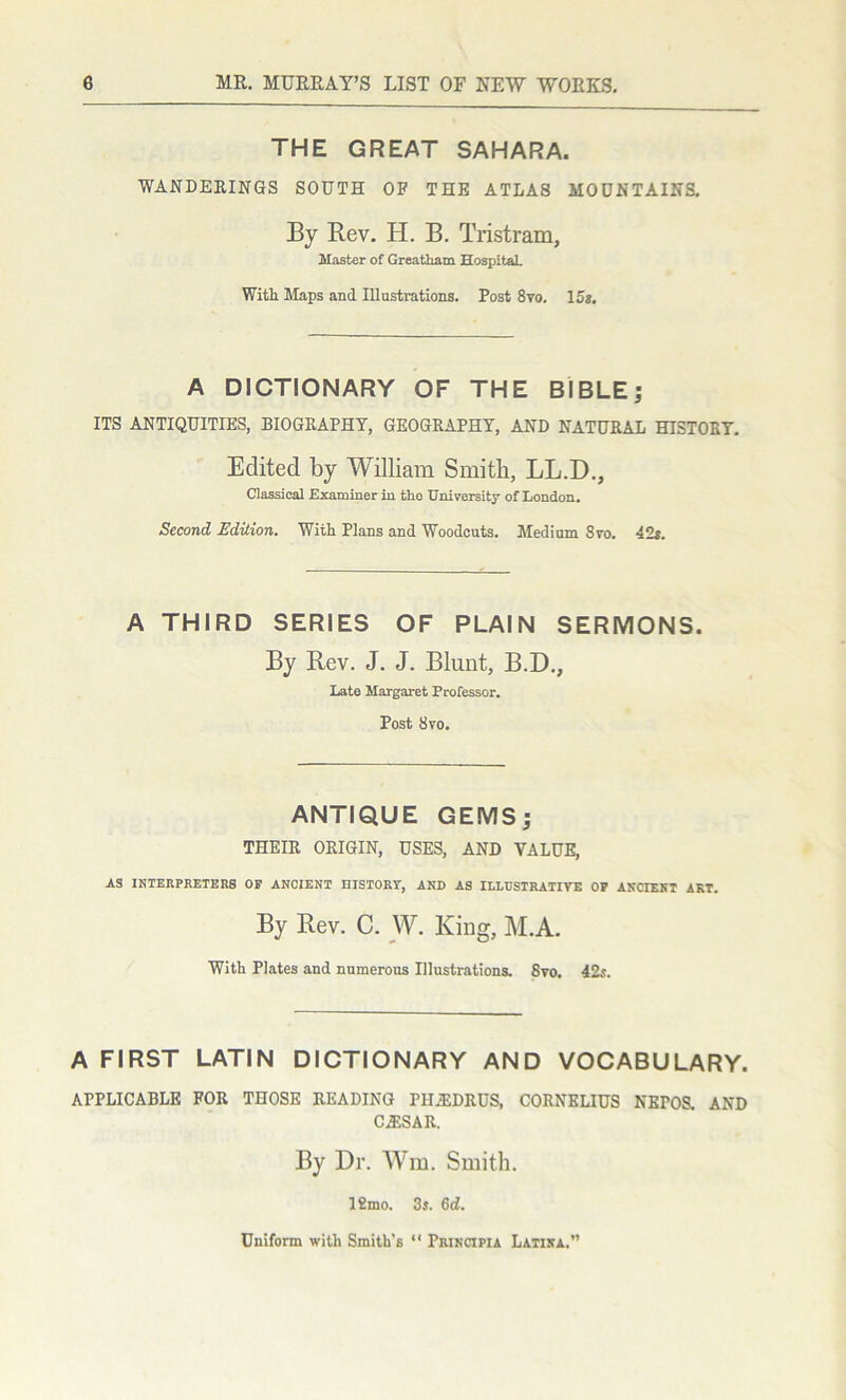 THE GREAT SAHARA. WANDERINGS SOUTH OF THE ATLAS MOUNTAINS. By Rev. H. B. Tristram, Master of Greatliam Hospital. With Maps and Illustrations. Post 8yo. 15*. A DICTIONARY OF THE BIBLE; ITS ANTIQUITIES, BIOGRAPHY, GEOGRAPHY, AND NATURAL HISTORY. Edited by William Smith, LL.D., Classical Examiner in the University of London. Second Edition. With Plans and Woodcuts. Medium 8vo. 42*. A THIRD SERIES OF PLAIN SERMONS. By Rev. J. J. Blunt, B.D., late Margaret Professor. Post 8vo. ANTIQUE GEMS; THEIR ORIGIN, USES, AND VALUE, AS INTERPRETERS OP ANCIENT HISTORY, AND AS ILLUSTRATIVE OP ANCIENT AKT. By Rev. C. W. King, M.A. With Plates and numerous Illustrations. 8vo. 42*. A FIRST LATIN DICTIONARY AND VOCABULARY. APPLICABLE FOR THOSE READING PHA1DRUS, CORNELIUS NEPOS. AND CA3SAR. By Dr. Wm. Smith. 12mo. 3s. 6d. Uniform with Smith's “ Principia Latina.”