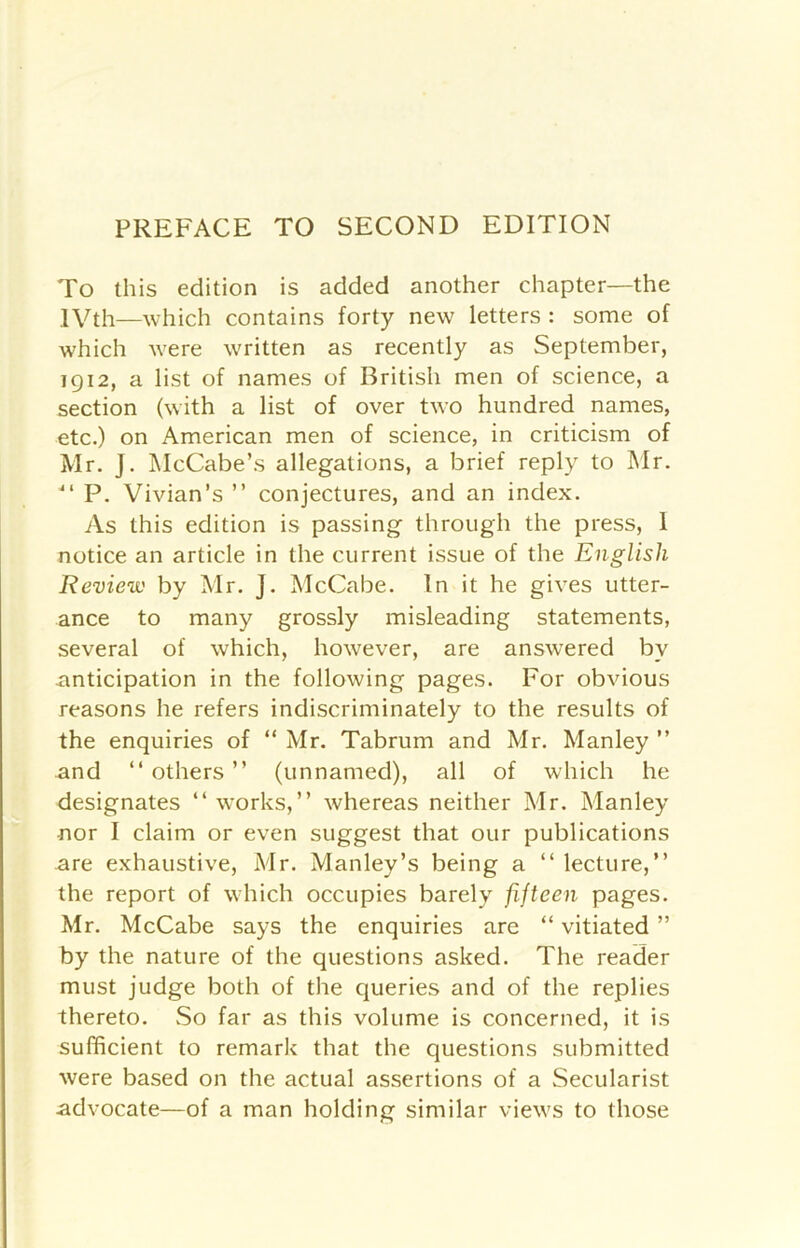 PREFACE TO SECOND EDITION To this edition is added another chapter—the IVth—which contains forty new letters : some of which were written as recently as September, 1912, a list of names of British men of science, a section (with a list of over two hundred names, etc.) on American men of science, in criticism of Mr. j. McCabe’s allegations, a brief reply to Mr. 41 P. Vivian’s ” conjectures, and an index. As this edition is passing through the press, I notice an article in the current issue of the English Review by Mr. J. McCabe. In it he gives utter- ance to many grossly misleading statements, several of which, however, are answered by anticipation in the following pages. For obvious reasons he refers indiscriminately to the results of the enquiries of “ Mr. Tabrum and Mr. Manley ” and “ others ” (unnamed), all of which he designates “ works,” whereas neither Mr. Manley nor I claim or even suggest that our publications are exhaustive, Mr. Manley’s being a “ lecture,” the report of which occupies barely fifteen pages. Mr. McCabe says the enquiries are “ vitiated ” by the nature of the questions asked. The reader must judge both of the queries and of the replies thereto. So far as this volume is concerned, it is sufficient to remark that the questions submitted were based on the actual assertions of a Secularist advocate—of a man holding similar views to those