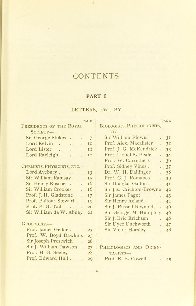 CONTENTS PART I LETTERS, ETC., BY PARK Presidents of the Royal Society— Sir George Stokes . 7 Lord Kelvin 10 Lord Lister 11 Lord Rayleigh 12 Chemists, Physicists, etc.— Lord Avebury . 13 Sir William Ramsay 15 Sir Henry Roscoe . 16 Sir William Crookes 16 Prof. J. H. Gladstone . 17 Prof. Balfour Stewart 19 Prof. P. G. Tait . 20 Sir William de W. Abney 22 Geologists— Prof. James Geikie . 23 Prof. W. Boyd Dawkins 25 Sir Joseph Prestwich 26 Sir J. William Dawson . 27 Prof. H. G. Seeley . 28 Prof. Edward Hull . 29 PACK Biologists, Physiologists, etc.— Sir William Flower . 31 Prof. Alex. Macalister . 32 Prof. J. G. McKendrick . 33 Prof. Lionel S. Beale . 34 Prof. W. Carruthers . 36 Prof. Sidney Vines . . 37 Dr. W. H. Dallinger . 38 Prof. G. J. Romanes . 39 Sir Douglas Galton . .41 Sir Jas. Crichton-Brownc 42 Sir James Paget . . 43 Sir Henry Acland . . 44 Sir J. Russell Reynolds . 46 Sir George M. Humphry 46 Sir J. Eric Erichsen . 46 Sir Dyce Duckworth . 47 Sir Victor Horsley . . 48 Philologists and Orien- talists— Prof. E. B. Cowell . . 4«>