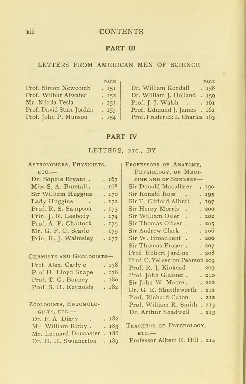 PART III LETTERS FROM AMERICAN MEN OF SCIENCE Prof. Simon Newcomb PAGE • 151 Prof. Wilbur Atwater . 152 Mr. Nikola Tesla • 153 Prof. David Starr Jordan • 153 Prof. John P. Munson • 154 PAGE Dr. William Kendall . 158 Dr. William J. Holland . 159 Prof. J. J. Walsh . . 161 Prof. Edmund J. James . 162 Prof. Frederick L. Charles 163 PART IV LETTERS, etc., BY Astronomers, Physicists, etc.— Dr. Sophie Bryant . . 167 Miss S. A. Burstall. . 168 Sir William Huggins . 170 Lady Huggins . 172 Prof. R. S. Sampson • 173 Prin. J. R. Leebody . 174 Prof. A. P. Chattock • 175 Mr. G. F. C. Searle • 175 Prin. R. J. Walmsley . 177 Chemists and Geologists— Prof. Alex. Carlyle . 178 Prof H. Lloyd Snape . 178 Prof. T. G. Bonney . 180 Prof. S. H. Reynolds . 182 Zoologists, Entomolo- gists, etc.— Dr. F. A Dixey . 182 Mr. William Kirby . • 183 Mr. Leonard Doncaster . 186 Dr. PI. H. Swinnerton . 189 Professors of Anatomy, Physiology, of Medi- cine and of Surgery— Sir Donald Macalister . 190 Sir Ronald Ross . . 195 SirT. Clifford Albutt . 197 Sir Henry Morris . . 200 Sir William Osier . . 202 Sir Thomas Oliver . . 205 Sir Andrew Clark . . 206 Sir W. Broadbent . . 206 Sir Thomas Fraser . . 207 Prof. Robert Jardine . 208 Prof. C. Yelverton Pearson 209 Prof. R. J. Kinkead . 209 Prof. John Glaister . .210 Sir John W. Moore. . 212 Dr. G E. Shuttleworth . 212 Prof. Richard Caton . 212 Prof. William R. Smith . 213 Dr. Arthur Shadwell . 213 Teachers of Psychology, etc.— Professor Albert R. Hill . 214