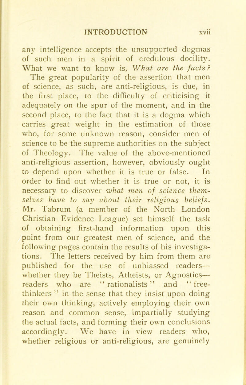 any intelligence accepts the unsupported dogmas of such men in a spirit of credulous docility. What we want to know is, What are the facts? The great popularity of the assertion that men of science, as such, are anti-religious, is due, in the first place, to the difficulty of criticising it adequately on the spur of the moment, and in the second place, to the fact that it is a dogma which carries great weight in the estimation of those who, for some unknown reason, consider men of science to be the supreme authorities on the subject of Theology. The value of the above-mentioned anti-religious assertion, however, obviously ought to depend upon whether it is true or false. In order to find out whether it is true or not, it is necessary to discover ivhat men of science them- selves have to say about their religious beliefs. Mr. Tabrum (a member of the North London Christian Evidence League) set himself the task of obtaining first-hand information upon this point from our greatest men of science, and the following pages contain the results of his investiga- tions. The letters received by him from them are published for the use of unbiassed readers— whether they be Theists, Atheists, or Agnostics— readers who are “ rationalists ” and “ free- thinkers ” in the sense that they insist upon doing their own thinking, actively employing their own reason and common sense, impartially studying the actual facts, and forming their own conclusions accordingly. We have in view readers who, whether religious or anti-religious, are genuinely