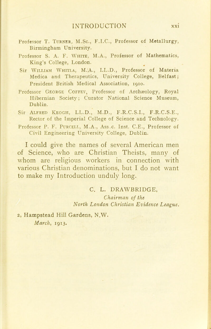 Professor T. Turner, M.Sc., F.I.C., Professor of Metallurgy, Birmingham University. Professor S. A. F. White, M.A., Professor of Mathematics, King’s College, London. Sir William Whitla, M.A., LL.D., Professor of Materia Medica and Therapeutics, University College, Belfast; President British Medical Association, 1910. Professor George Coffey, Professor of Archaeology, Royal Hibernian Society; Curator National Science Museum, Dublin. Sir Alfred Keogh, LL.D., M.D., F.R.C.S.I., F.R.C.S.E., Rector of the Imperial College of Science and Technology. Professor P. F. Purcell, M.A., Ass,c. Inst. C.E., Professor of Civil Engineering University College, Dublin. I could give the names of several American men of Science, who are Christian Theists, many of whom are religious workers in connection with various Christian denominations, but I do not want to make my Introduction unduly long. C. L. DRAWBRIDGE, Chairman of the North London Christian Evidence League. 2, Hampstead Hill Gardens, N.W. March, 1913.