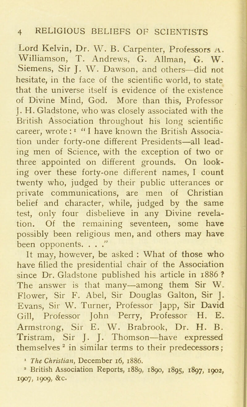 Lord Kelvin, Dr. W. B. Carpenter, Professors a. Williamson, T. Andrews, G. Allman, G. W. Siemens, Sir J. W. Dawson, and others—did not hesitate, in the face of the scientific world, to state that the universe itself is evidence of the existence of Divine Mind, God. More than this, Professor J. H. Gladstone, who was closely associated with the British Association throughout his long scientific career, wrote :1 “ I have known the British Associa- tion under forty-one different Presidents—all lead- ing men of Science, with the exception of two or three appointed on different grounds. On look- ing over these forty-one different names, I count twenty who, judged by their public utterances or private communications, are men of Christian belief and character, while, judged by the same test, only four disbelieve in any Divine revela- tion. Of the remaining seventeen, some have possibly been religious men, and others may have been opponents. . . It may, however, be asked : What of those who have filled the presidential chair of the Association since Dr. Gladstone published his article in 1886 ? The answer is that many—among them Sir W. Flower, Sir F. Abel, Sir Douglas Galton, Sir J. Evans, Sir W. Turner, Professor Japp, Sir David Gill, Professor John Perry, Professor H. E. Armstrong, Sir E. W. Brabrook, Dr. H. B. Tristram, Sir J. J. Thomson—have expressed themselves 2 in similar terms to their predecessors; 1 The Christian, December 16, 1886. 2 British Association Reports, 1889, 1890, 1895, 1897, 1902, 1907, 1909, &c.