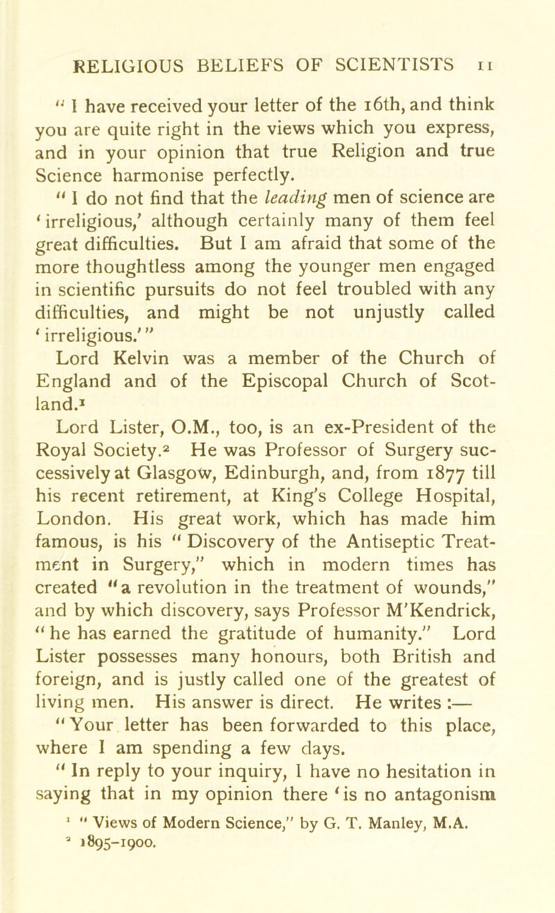 “ I have received your letter of the 16th, and think you are quite right in the views which you express, and in your opinion that true Religion and true Science harmonise perfectly. “ I do not find that the leading men of science are 1 irreligious/ although certainly many of them feel great difficulties. But I am afraid that some of the more thoughtless among the younger men engaged in scientific pursuits do not feel troubled with any difficulties, and might be not unjustly called 1 irreligious.' ” Lord Kelvin was a member of the Church of England and of the Episcopal Church of Scot- land.1 Lord Lister, O.M., too, is an ex-President of the Royal Society.2 He was Professor of Surgery suc- cessively at Glasgow, Edinburgh, and, from 1877 till his recent retirement, at King's College Hospital, London. His great work, which has made him famous, is his “ Discovery of the Antiseptic Treat- ment in Surgery,” which in modern times has created “a revolution in the treatment of wounds,” and by which discovery, says Professor M'Kendrick, “ he has earned the gratitude of humanity.” Lord Lister possesses many honours, both British and foreign, and is justly called one of the greatest of living men. His answer is direct. He writes :— “Your letter has been forwarded to this place, where I am spending a few days. “ In reply to your inquiry, 1 have no hesitation in saying that in my opinion there ‘is no antagonism 1  Views of Modern Science,” by G. T. Manley, M.A. 3 1895-1900.