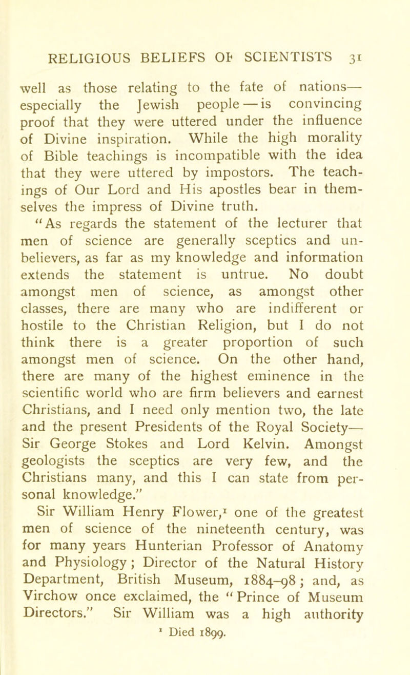 well as those relating to the fate of nations— especially the Jewish people — is convincing proof that they were uttered under the influence of Divine inspiration. While the high morality of Bible teachings is incompatible with the idea that they were uttered by impostors. The teach- ings of Our Lord and His apostles bear in them- selves the impress of Divine truth. “As regards the statement of the lecturer that men of science are generally sceptics and un- believers, as far as my knowledge and information extends the statement is untrue. No doubt amongst men of science, as amongst other classes, there are many who are indifferent or hostile to the Christian Religion, but I do not think there is a greater proportion of such amongst men of science. On the other hand, there are many of the highest eminence in the scientific world who are firm believers and earnest Christians, and I need only mention two, the late and the present Presidents of the Royal Society— Sir George Stokes and Lord Kelvin. Amongst geologists the sceptics are very few, and the Christians many, and this I can state from per- sonal knowledge. Sir William Henry Flower,1 one of the greatest men of science of the nineteenth century, was for many years Hunterian Professor of Anatomy and Physiology ; Director of the Natural History Department, British Museum, 1884-98; and, as Virchow once exclaimed, the “ Prince of Museum Directors.” Sir William was a high authority