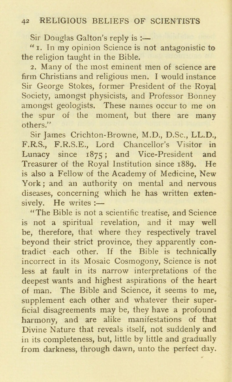 Sir Douglas Galton's reply is :— “ i. In my opinion Science is not antagonistic to the religion taught in the Bible. 2. Many of the most eminent men of science are firm Christians and religious men. I would instance Sir George Stokes, former President of the Royal Society, amongst physicists, and Professor Bonney amongst geologists. These names occur to me on the spur of the moment, but there are many others. Sir James Crichton-Browne, M.D., D.Sc., LL.D., F.R.S., F.R.S.E., Lord Chancellor's Visitor in Lunacy since 1875; and Vice-President and Treasurer of the Royal Institution since 1889. He is also a Fellow of the Academy of Medicine, New York; and an authority on mental and nervous diseases, concerning which he has written exten- sively. He writes :— “The Bible is not a scientific treatise, and Science is not a spiritual revelation, and it may well be, therefore, that where they respectively travel beyond their strict province, they apparently con- tradict each other. If the Bible is technically incorrect in its Mosaic Cosmogony, Science is not less at fault in its narrow interpretations of the deepest wants and highest aspirations of the heart of man. The Bible and Science, it seems to me, supplement each other and whatever their super- ficial disagreements may be, they have a profound harmony, and are alike manifestations of that Divine Nature that reveals itself, not suddenly and in its completeness, but, little by little and gradually from darkness, through dawn, unto the perfect day.