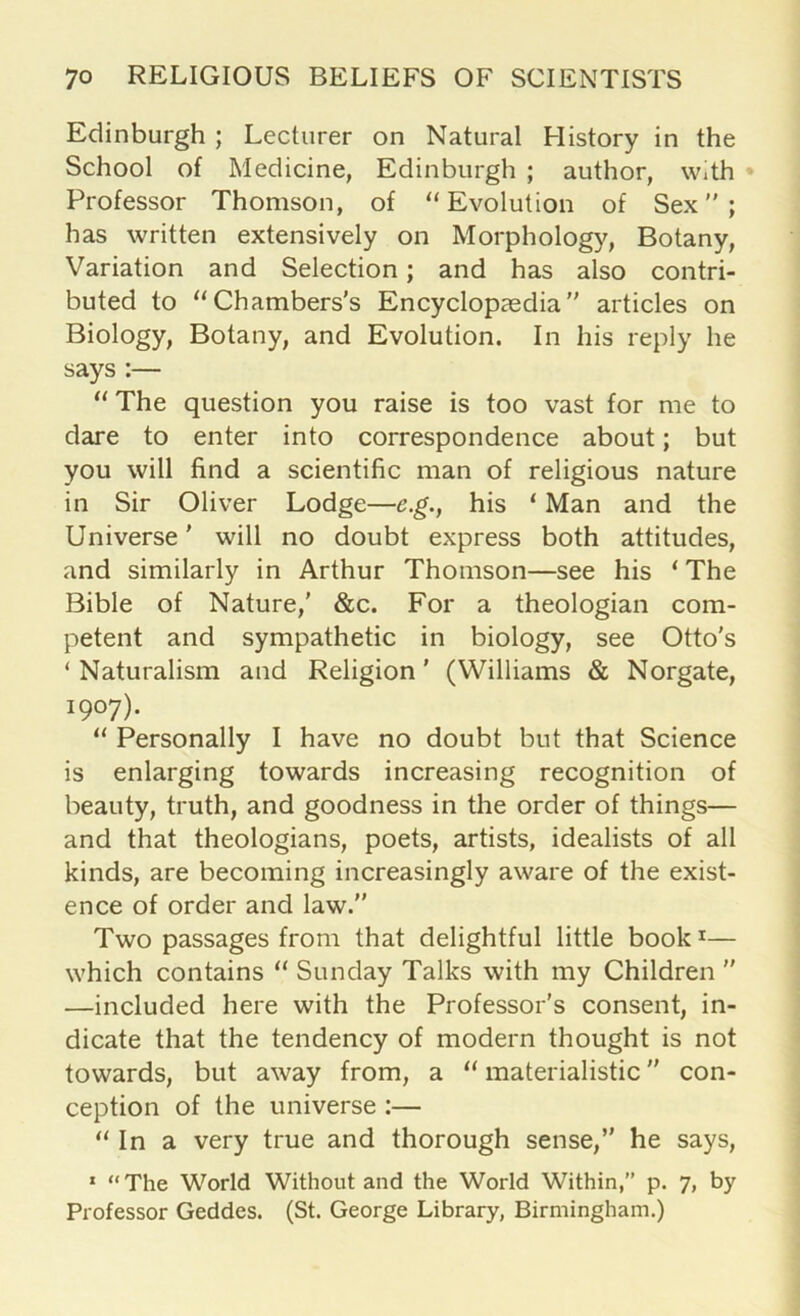 Edinburgh ; Lecturer on Natural History in the School of Medicine, Edinburgh ; author, with Professor Thomson, of “Evolution of Sex; has written extensively on Morphology, Botany, Variation and Selection; and has also contri- buted to “Chambers's Encyclopaedia articles on Biology, Botany, and Evolution. In his reply he says :— “ The question you raise is too vast for me to dare to enter into correspondence about; but you will find a scientific man of religious nature in Sir Oliver Lodge—e.g., his ‘ Man and the Universe' will no doubt express both attitudes, and similarly in Arthur Thomson—see his ‘ The Bible of Nature,’ &c. For a theologian com- petent and sympathetic in biology, see Otto’s ‘ Naturalism and Religion' (Williams & Norgate, 1907). “ Personally I have no doubt but that Science is enlarging towards increasing recognition of beauty, truth, and goodness in the order of things— and that theologians, poets, artists, idealists of all kinds, are becoming increasingly aware of the exist- ence of order and law. Two passages from that delightful little book1— which contains “ Sunday Talks with my Children  —included here with the Professor's consent, in- dicate that the tendency of modern thought is not towards, but away from, a “ materialistic ” con- ception of the universe :— “In a very true and thorough sense, he says, 1 “ The World Without and the World Within,” p. 7, by Professor Geddes. (St. George Library, Birmingham.)