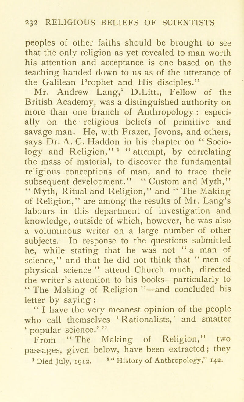 peoples of other faiths should be brought to see that the only religion as yet revealed to man worth his attention and acceptance is one based on the teaching handed down to us as of the utterance of the Galilean Prophet and His disciples.” Mr. Andrew Lang,1 D.Litt., Fellow of the British Academy, was a distinguished authority on more than one branch of Anthropology : especi- ally on the religious beliefs of primitive and savage man. He, with Frazer, Jevons, and others, says Dr. A. C. Haddon in his chapter on “ Socio- logy and Religion,”2 “attempt, by correlating the mass of material, to discover the fundamental religious conceptions of man, and to trace their subsequent development.” “ Custom and Myth,” “ Myth, Ritual and Religion,” and “ The Making of Religion,” are among the results of Mr. Lang’s labours in this department of investigation and knowledge, outside of which, however, he was also a voluminous writer on a large number of other subjects. In response to the questions submitted he, while stating that he was not “ a man of science,” and that he did not think that “ men of physical science ” attend Church much, directed the writer’s attention to his books—particularly to “The Making of Religion”—and concluded his letter by saying : “ I have the very meanest opinion of the people who call themselves ‘Rationalists,’ and smatter ‘ popular science.’ ” From “The Making of Religion,” two passages, given below, have been extracted; they 1 Died July, 1913. 2 “ History of Anthropology,” 142.