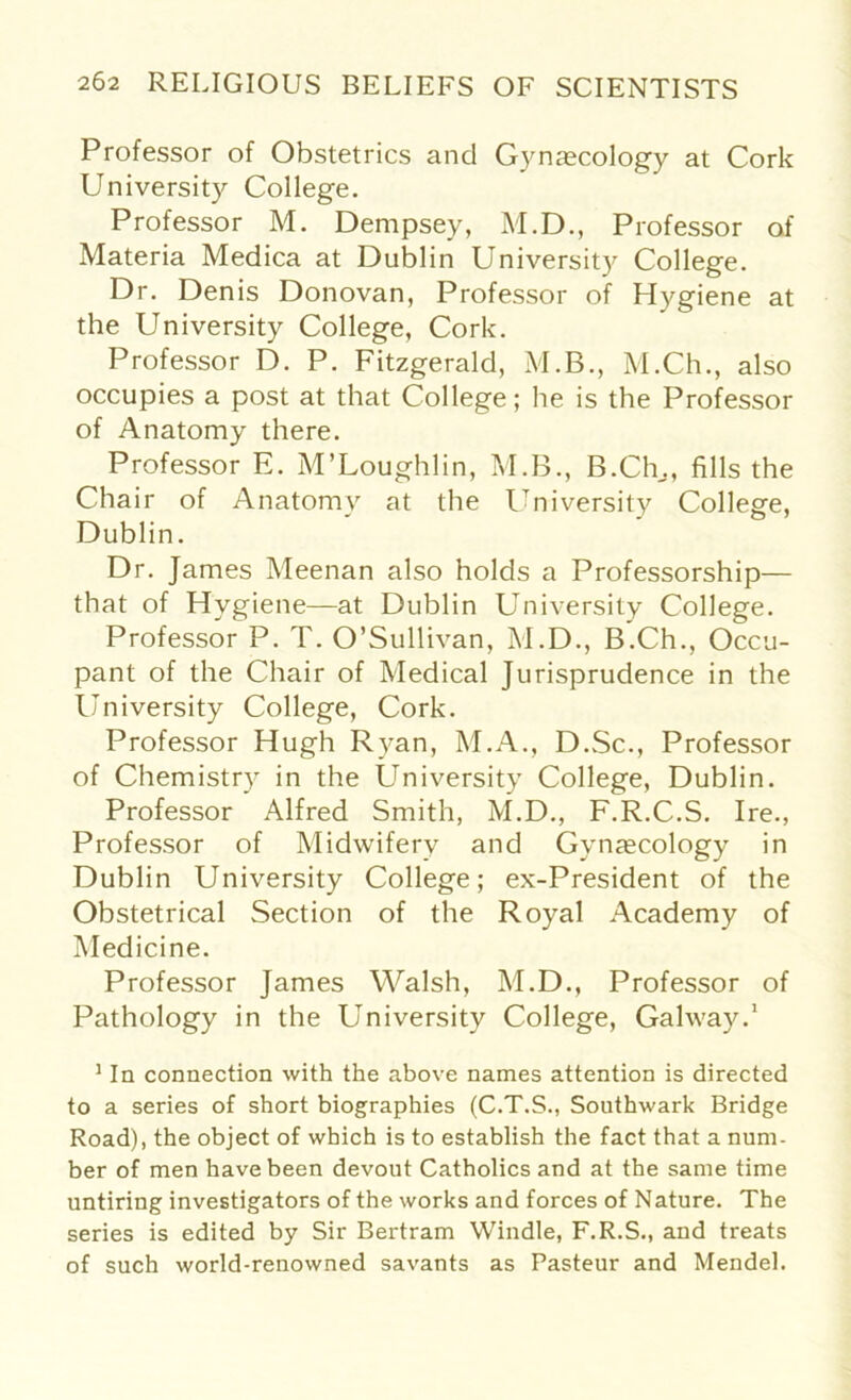 Professor of Obstetrics and Gynaecology at Cork University College. Professor M. Dempsey, M.D., Professor of Materia Medica at Dublin University College. Dr. Denis Donovan, Professor of Hygiene at the University College, Cork. Professor D. P. Fitzgerald, M.B., M.Ch., also occupies a post at that College; he is the Professor of Anatomy there. Professor E. M’Loughlin, M.B., B.Ch,, fills the Chair of Anatomy at the University College, Dublin. Dr. James Meenan also holds a Professorship— that of Hygiene—at Dublin University College. Professor P. T. O’Sullivan, M.D., B.Ch., Occu- pant of the Chair of Medical Jurisprudence in the University College, Cork. Professor Hugh Ryan, M.A., D.Sc., Professor of Chemistry in the University College, Dublin. Professor Alfred Smith, M.D., F.R.C.S. Ire., Professor of Midwifery and Gynecology in Dublin University College; ex-President of the Obstetrical Section of the Royal Academy of Medicine. Professor James Walsh, M.D., Professor of Pathology in the University College, Galway.1 1 In connection with the above names attention is directed to a series of short biographies (C.T.S., Southwark Bridge Road), the object of which is to establish the fact that a num- ber of men have been devout Catholics and at the same time untiring investigators of the works and forces of Nature. The series is edited by Sir Bertram Windle, F.R.S., and treats of such world-renowned savants as Pasteur and Mendel.