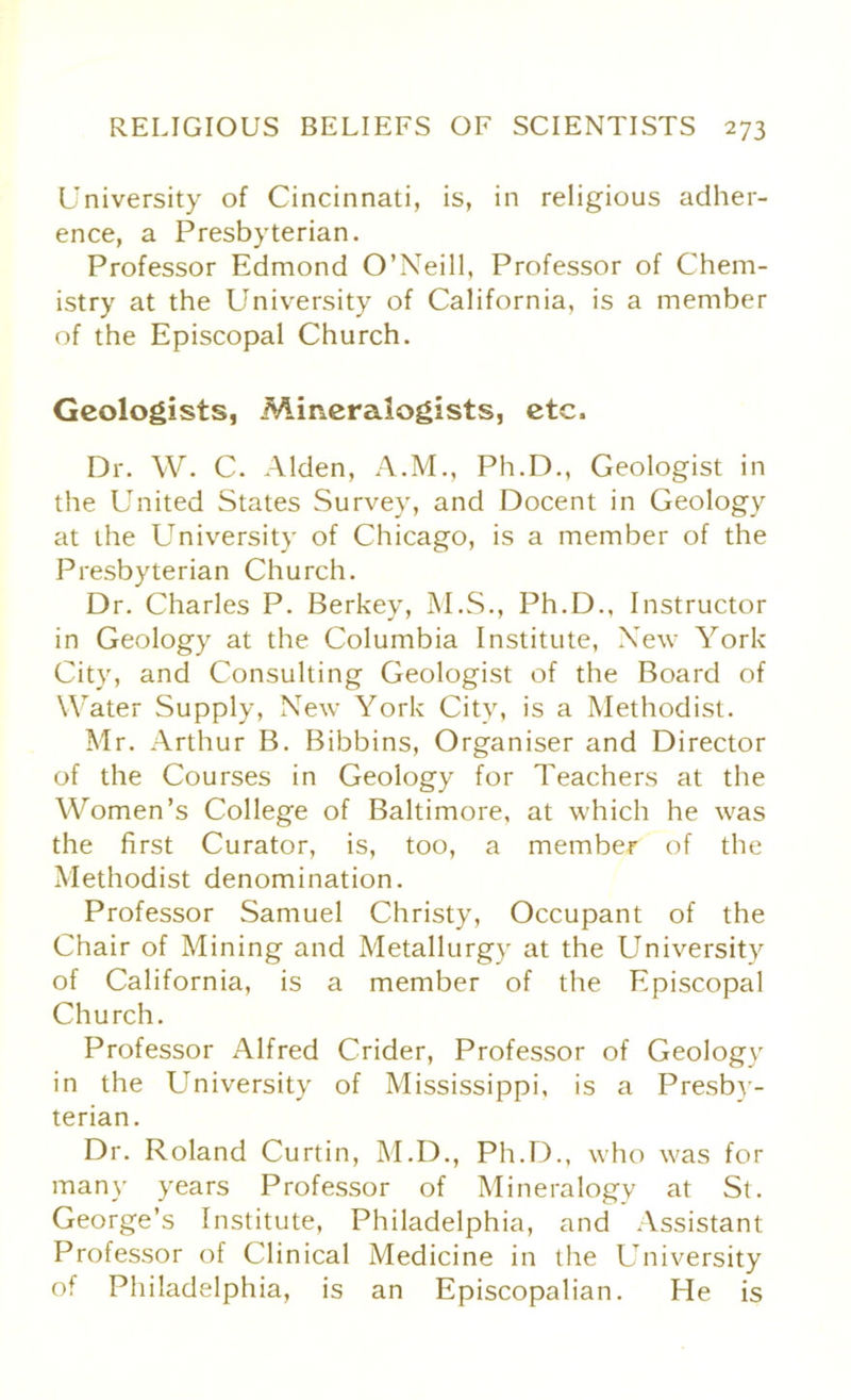 University of Cincinnati, is, in religious adher- ence, a Presbyterian. Professor Edmond O’Neill, Professor of Chem- istry at the University of California, is a member of the Episcopal Church. Geologists, Mineralogists, etc. Dr. W. C. Alden, A.M., Ph.D., Geologist in the United States Survey, and Docent in Geology at the University of Chicago, is a member of the Presbyterian Church. Dr. Charles P. Berkey, M.S., Ph.D., Instructor in Geology at the Columbia Institute, New York City, and Consulting Geologist of the Board of Water Supply, New York City, is a Methodist. Mr. Arthur B. Bibbins, Organiser and Director of the Courses in Geology for Teachers at the Women’s College of Baltimore, at which he was the first Curator, is, too, a member of the Methodist denomination. Professor Samuel Christy, Occupant of the Chair of Mining and Metallurgy at the University of California, is a member of the Episcopal Church. Professor Alfred Crider, Professor of Geology in the University of Mississippi, is a Presby- terian. Dr. Roland Curtin, M.D., Ph.D., who was for many years Professor of Mineralogy at St. George’s Institute, Philadelphia, and Assistant Professor of Clinical Medicine in the University of Philadelphia, is an Episcopalian. He is