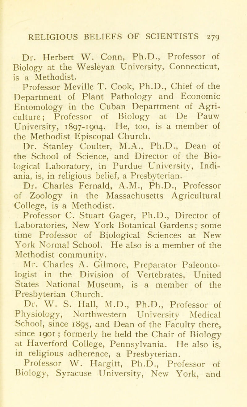 Dr. Herbert W. Conn, Ph.D., Professor of Biology at the Wesleyan University, Connecticut, is a Methodist. Professor Meville T. Cook, Ph.D., Chief of the Department of Plant Pathology and Economic Entomology in the Cuban Department of Agri- culture; Professor of Biology at De Pauw University, 1897-1904. He, too, is a member of the Methodist Episcopal Church. Dr. Stanley Coulter, M.A., Ph.D., Dean of the School of Science, and Director of the Bio- logical Laboratory, in Purdue University, Indi- ania, is, in religious belief, a Presbyterian. Dr. Charles Fernald, A.M., Ph.D., Professor of Zoology in the Massachusetts Agricultural College, is a Methodist. Professor C. Stuart Gager, Ph.D., Director of Laboratories, New York Botanical Gardens; some time Professor of Biological Sciences at New York Normal School. He also is a member of the Methodist community. Mr. Charles A. Gilmore, Preparator Paleonto- logist in the Division of Vertebrates, United States National Museum, is a member of the Presbyterian Church. Dr. W. S. Hall, M.D., Ph.D., Professor of Physiology, Northwestern University Medical School, since 1895, and Dean of the Faculty there, since 1901 ; formerly he held the Chair of Biology at Haverford College, Pennsylvania. He also is, in religious adherence, a Presbyterian. Professor W. Hargitt, Ph.D., Professor of Biology, Syracuse University, New York, and