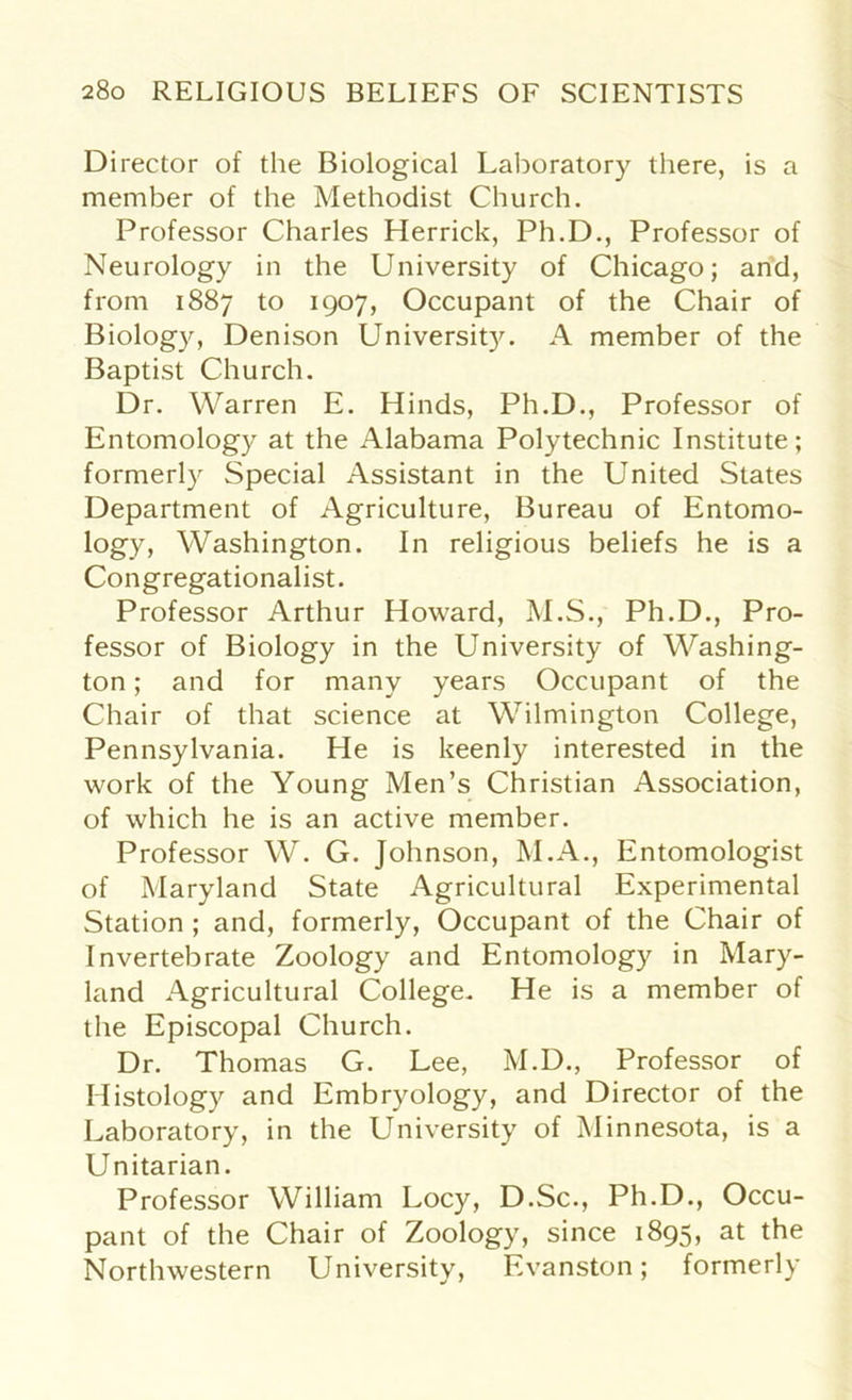 Director of the Biological Laboratory there, is a member of the Methodist Church. Professor Charles Herrick, Ph.D., Professor of Neurology in the University of Chicago; and, from 1887 to 1907, Occupant of the Chair of Biology, Denison University. A member of the Baptist Church. Dr. Warren E. Hinds, Ph.D., Professor of Entomology at the Alabama Polytechnic Institute; formerly Special Assistant in the United States Department of Agriculture, Bureau of Entomo- logy, Washington. In religious beliefs he is a Congregationalist. Professor Arthur Howard, M.S., Ph.D., Pro- fessor of Biology in the University of Washing- ton ; and for many years Occupant of the Chair of that science at Wilmington College, Pennsylvania. He is keenly interested in the work of the Young Men’s Christian Association, of which he is an active member. Professor W. G. Johnson, M.A., Entomologist of Maryland State Agricultural Experimental Station ; and, formerly, Occupant of the Chair of Invertebrate Zoology and Entomology in Mary- land Agricultural College. He is a member of the Episcopal Church. Dr. Thomas G. Lee, M.D., Professor of Histology and Embryology, and Director of the Laboratory, in the University of Minnesota, is a Unitarian. Professor William Locy, D.Sc., Ph.D., Occu- pant of the Chair of Zoology, since 1895, at the Northwestern University, Evanston; formerly