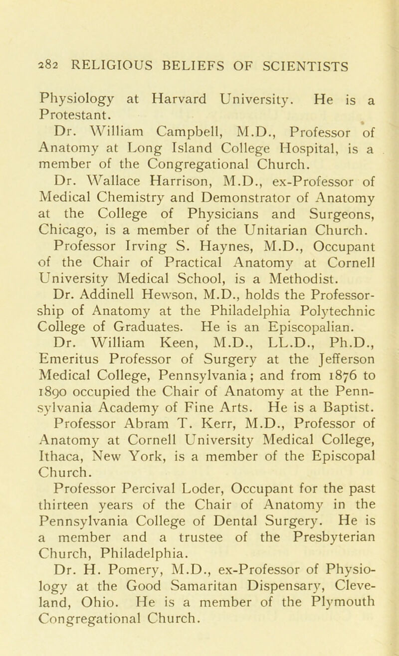 Physiology at Harvard University. He is a Protestant. Dr. William Campbell, M.D., Professor of Anatomy at Long Island College Hospital, is a member of the Congregational Church. Dr. Wallace Harrison, M.D., ex-Professor of Medical Chemistry and Demonstrator of Anatomy at the College of Physicians and Surgeons, Chicago, is a member of the Unitarian Church. Professor Irving S. Haynes, M.D., Occupant of the Chair of Practical Anatomy at Cornell University Medical School, is a Methodist. Dr. Addinell Hewson, M.D., holds the Professor- ship of Anatomy at the Philadelphia Polytechnic College of Graduates. He is an Episcopalian. Dr. William Keen, M.D., LL.D., Ph.D., Emeritus Professor of Surgery at the Jefferson Medical College, Pennsylvania; and from 1876 to 1890 occupied the Chair of Anatomy at the Penn- sylvania Academy of Fine Arts. He is a Baptist. Professor Abram T. Kerr, M.D., Professor of Anatomy at Cornell University Medical College, Ithaca, New York, is a member of the Episcopal Church. Professor Percival Loder, Occupant for the past thirteen years of the Chair of Anatomy in the Pennsylvania College of Dental Surgery. He is a member and a trustee of the Presbyterian Church, Philadelphia. Dr. H. Pomery, M.D., ex-Professor of Physio- logy at the Good Samaritan Dispensary, Cleve- land, Ohio. He is a member of the Plymouth Congregational Church.