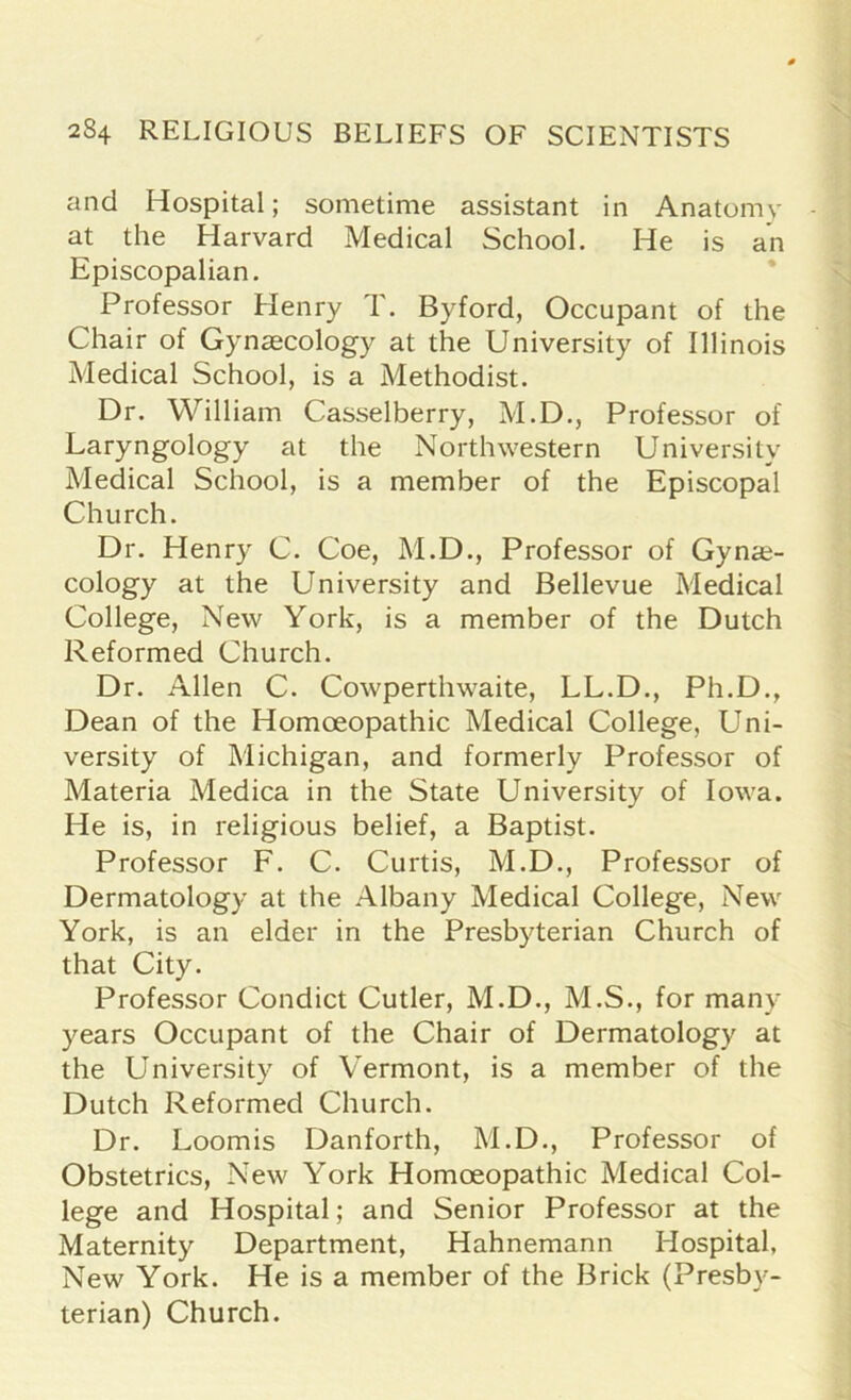 and Hospital; sometime assistant in Anatomy at the Harvard Medical School. He is an Episcopalian. Professor Henry T. Byford, Occupant of the Chair of Gynaecology at the University of Illinois Medical School, is a Methodist. Dr. William Casselberry, M.D., Professor of Laryngology at the Northwestern University Medical School, is a member of the Episcopal Church. Dr. Henry C. Coe, M.D., Professor of Gynae- cology at the University and Bellevue Medical College, New York, is a member of the Dutch Reformed Church. Dr. Allen C. Cowperthwaite, LL.D., Ph.D., Dean of the Homoeopathic Medical College, Uni- versity of Michigan, and formerly Professor of Materia Medica in the State University of Iowa. He is, in religious belief, a Baptist. Professor F. C. Curtis, M.D., Professor of Dermatology at the Albany Medical College, New York, is an elder in the Presbyterian Church of that City. Professor Condict Cutler, M.D., M.S., for many years Occupant of the Chair of Dermatology at the University of Vermont, is a member of the Dutch Reformed Church. Dr. Loomis Danforth, M.D., Professor of Obstetrics, New York Homoeopathic Medical Col- lege and Hospital; and Senior Professor at the Maternity Department, Hahnemann Hospital, New York. He is a member of the Brick (Presby- terian) Church.