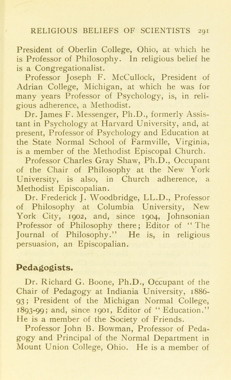 President of Oberlin College, Ohio, at which he is Professor of Philosophy. In religious belief he is a Congregationalist. Professor Joseph F. McCullock, President of Adrian College, Michigan, at which he was for many years Professor of Psychology, is, in reli- gious adherence, a Methodist. Dr. James F. Messenger, Ph.D., formerly Assis- tant in Psychology at Harvard University, and, at present, Professor of Psychology and Education at the State Normal School of Farmville, Virginia, is a member of the Methodist Episcopal Church. Professor Charles Gray Shaw, Ph.D., Occupant of the Chair of Philosophy at the New York University, is also, in Church adherence, a Methodist Episcopalian. Dr. Frederick J. Woodbridge, LL.D., Professor of Philosophy at Columbia University, New York City, 1902, and, since 1904, Johnsonian Professor of Philosophy there; Editor of “The Journal of Philosophy.” He is, in religious persuasion, an Episcopalian. Pedagogists. Dr. Richard G. Boone, Ph.D., Occupant of the Chair of Pedagogy at Indiania University, 1886- 93; President of the Michigan Normal College, x893-99; and, since 1901, Editor of “ Education.” He is a member of the Society of Friends. Professor John B. Bowman, Professor of Peda- gogy and Principal of the Normal Department in Mount Union College, Ohio. He is a member of