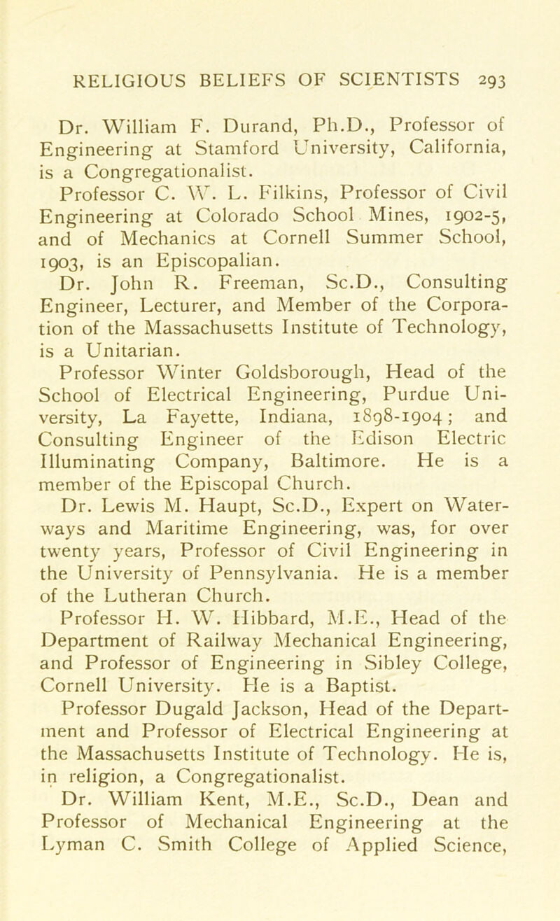 Dr. William F. Durand, Ph.D., Professor of Engineering at Stamford University, California, is a Congregationalist. Professor C. W. L. Filkins, Professor of Civil Engineering at Colorado School Mines, 1902-5, and of Mechanics at Cornell Summer School, 1903, is an Episcopalian. Dr. John R. Freeman, Sc.D., Consulting Engineer, Lecturer, and Member of the Corpora- tion of the Massachusetts Institute of Technology, is a Unitarian. Professor Winter Goldsborough, Head of the School of Electrical Engineering, Purdue Uni- versity, La Fayette, Indiana, 1898-1904; and Consulting Engineer of the Edison Electric Illuminating Company, Baltimore. He is a member of the Episcopal Church. Dr. Lewis M. Haupt, Sc.D., Expert on Water- ways and Maritime Engineering, was, for over twenty years, Professor of Civil Engineering in the University of Pennsylvania. He is a member of the Lutheran Church. Professor H. W. Hibbard, M.E., Head of the Department of Railway Mechanical Engineering, and Professor of Engineering in Sibley College, Cornell University. He is a Baptist. Professor Dugald Jackson, Head of the Depart- ment and Professor of Electrical Engineering at the Massachusetts Institute of Technology. He is, in religion, a Congregationalist. Dr. William Kent, M.E., Sc.D., Dean and Professor of Mechanical Engineering at the Lyman C. Smith College of Applied Science,