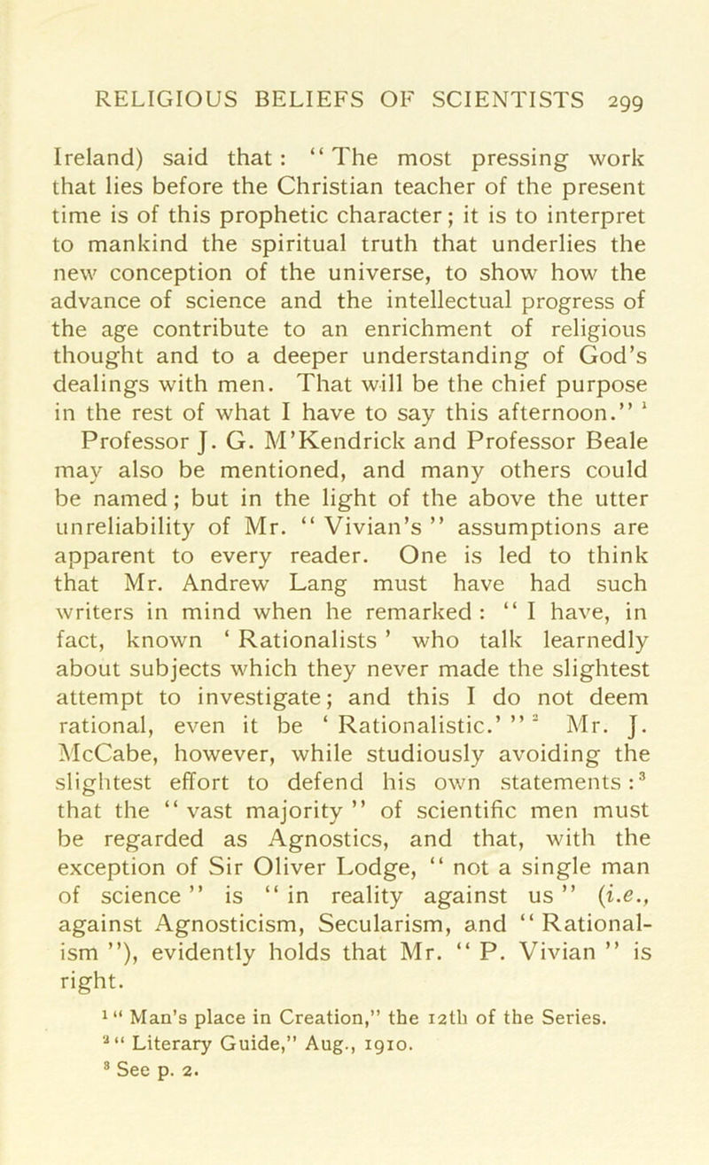 Ireland) said that: “The most pressing work that lies before the Christian teacher of the present time is of this prophetic character; it is to interpret to mankind the spiritual truth that underlies the new conception of the universe, to show how the advance of science and the intellectual progress of the age contribute to an enrichment of religious thought and to a deeper understanding of God’s dealings with men. That will be the chief purpose in the rest of what I have to say this afternoon.” 1 Professor J. G. M’Kendrick and Professor Beale may also be mentioned, and many others could be named; but in the light of the above the utter unreliability of Mr. “ Vivian’s ” assumptions are apparent to every reader. One is led to think that Mr. Andrew Lang must have had such writers in mind when he remarked : “I have, in fact, known ‘ Rationalists ’ who talk learnedly about subjects which they never made the slightest attempt to investigate; and this I do not deem rational, even it be ‘ Rationalistic.’ ”2 Mr. J. McCabe, however, while studiously avoiding the slightest effort to defend his own statements:3 that the “ vast majority ” of scientific men must be regarded as Agnostics, and that, with the exception of Sir Oliver Lodge, “ not a single man of science ” is “in reality against us ” (i.e., against Agnosticism, Secularism, and “ Rational- ism ”), evidently holds that Mr. “ P. Vivian ” is right. 1,1 Man’s place in Creation,” the 12th of the Series. a“ Literary Guide,” Aug., 1910. 8 See p. 2.