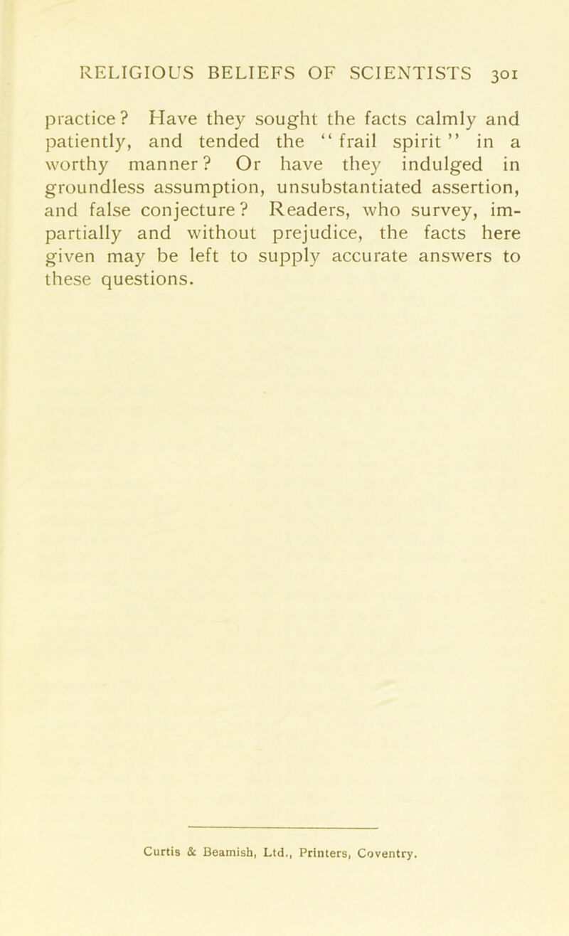 practice? Have they sought the facts calmly and patiently, and tended the “ frail spirit ” in a worthy manner? Or have they indulged in groundless assumption, unsubstantiated assertion, and false conjecture? Readers, who survey, im- partially and without prejudice, the facts here given may be left to supply accurate answers to these questions. Curtis & Beamish, Ltd,, Printers, Coventry.