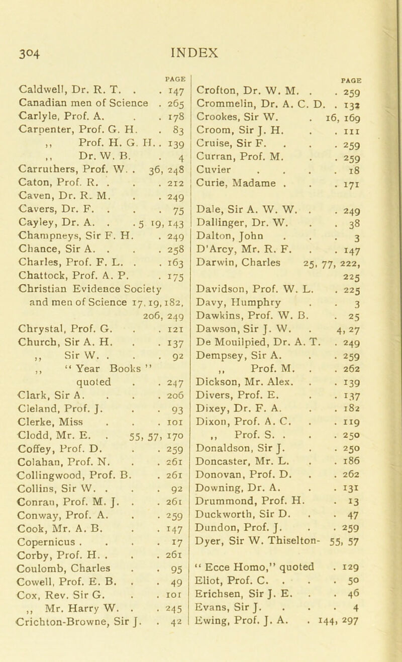 Caldwell, Dr. R. T. . Canadian men of Science . Carlyle, Prof. A. Carpenter, Prof. G. H. Prof. H. G. H. . ,, Dr. W. B. Carruthers, Prof. W. . 36, Caton, Prof. R. . Caven, Dr. R. M. Cavers, Dr. F. Cayley, Dr. A. . .5 ig, Champneys, Sir F. H. Chance, Sir A. . Charles, Prof. F. L. . Chattock, Prof. A. P. Christian Evidence Society and men of Science 17,19, 206, Chrystal, Prof. G. Church, Sir A. H. ,, Sir W. . ,, “ Year Books ” quoted Clark, Sir A. Cleland, Prof. J. Clerke, Miss Clodd, Mr. E. . 55, 57, Coffey, Prof. D. Colahan, Prof. N. Collingwood, Prof. B. Collins, Sir W. . Conran, Prof. M. J. . Conway, Prof. A. Cook, Mr. A. B. Copernicus .... Corby, Prof. H. . Coulomb, Charles Cowell, Prof. E. B. Cox, Rev. Sir G. ,, Mr. Harry W. . Crichton-Browne, Sir J. Crofton, Dr. W. M. . PAGE • 250 Crommelin, Dr. A. C. D. . 13a Crookes, Sir W. 16, 169 Croom, Sir J. H. . hi Cruise, Sir F. • 259 Curran, Prof. M. • 259 Cuvier . 18 Curie, Madame . • 171 Dale, Sir A. W. W. . . 249 Dallinger, Dr. W. • 38 Dalton, John • 3 D'Arcy, Mr. R. F. • 147 Darwin, Charles 25, 77, 222, 225 Davidson, Prof. W. L. • 225 Davy, Humphry • 3 Dawkins, Prof. W. B. • 25 Dawson, Sir J. W. 4, 27 De Mouilpied, Dr. A. T. • 249 Dempsey, Sir A. • 259 ,, Prof. M. . . 262 Dickson, Mr. Alex. • 139 Divers, Prof. E. • 1.37 Dixey, Dr. F. A. . 182 Dixon, Prof. A. C. . 119 ,, Prof. S. . . 250 Donaldson, Sir J. • 250 Doncaster, Mr. L. . 186 Donovan, Prof. D. . 262 Downing, Dr. A. • 131 Drummond, Prof. H. • 13 Duckworth, Sir D. • 47 Dundon, Prof. J. ■ 259 Dyer, Sir W. Thiselton- 55, 57 “ Ecce Homo,” quoted . 129 Eliot, Prof. C. . -5° Erichsen, Sir J. E. . 46 Evans, Sir J. . -4 Ewing, Prof. J. A. . 144, 297 PAGE 147 265 I78 83 139 4 248 212 249 75 1 143 249 258 163 175 182, 249 121 137 92 247 206 93 101 170 259 261 261 92 261 259 M7 17 261 95 49 101 245 42