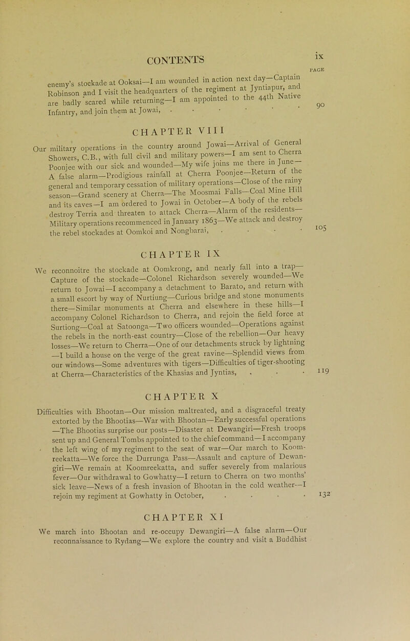I'ACE enemy Robin: are ba^v Infantry, and join them at Jovvai, • enemy CHAPTER VIII Military operations recommenced in January 1863—We attack and destroy the rebel stockades at Oomkoi and Nongbarai, We reconnoitre the stockade at Oomkrong, and nearly fall into a trap— Capture of the stockade—Colonel Richardson severely wounded—We return to Jowai—I accompany a detachment to Barato, and return wit l a small escort by way of Nurtiung—Curious bridge and stone monuments tiiere—Similar monuments at Cherra and elsewhere in these hills accompany Colonel Richardson to Cherra, and rejoin the field force at Surtiong—Coal at Satoonga—Two officers wounded—Operations against the rebels in the north-east country—Close of the rebellion—Our heavy losses—We return to Cherra—One of our detachments struck by lightning —I build a house on the verge of the great ravine—Splendid views from our windows—Some adventures with tigers—Difficulties of tiger-shooting at Cherra—Characteristics of the Khasias and Jyntias, Difficulties with Bhootan—Our mission maltreated, and a disgraceful treaty extorted by the Bhootias—War with Bhootan—Early successful operations —The Bhootias surprise our posts—Disaster at Dewangiri—Fresh troops sent up and General Tombs appointed to the chiefcommand I accompany • the left wing of my regiment to the seat of war—Our march to Koom- reekatta—We force the Durrunga Pass—Assault and capture of Dewan- giri—We remain at Koomreekatta, and suffer severely from malarious fever—Our withdrawal to Gowhatty—I return to Cherra on two months sick leave—News of a fresh invasion of Bhootan in the cold weather—I rejoin my regiment at Gowhatty in October, . . • I32 We march into Bhootan and re-occupy Dewangiri—A false alarm Our reconnaissance to Rydang—We explore the country and visit a Buddhist CHAPTER IX CHAPTER X
