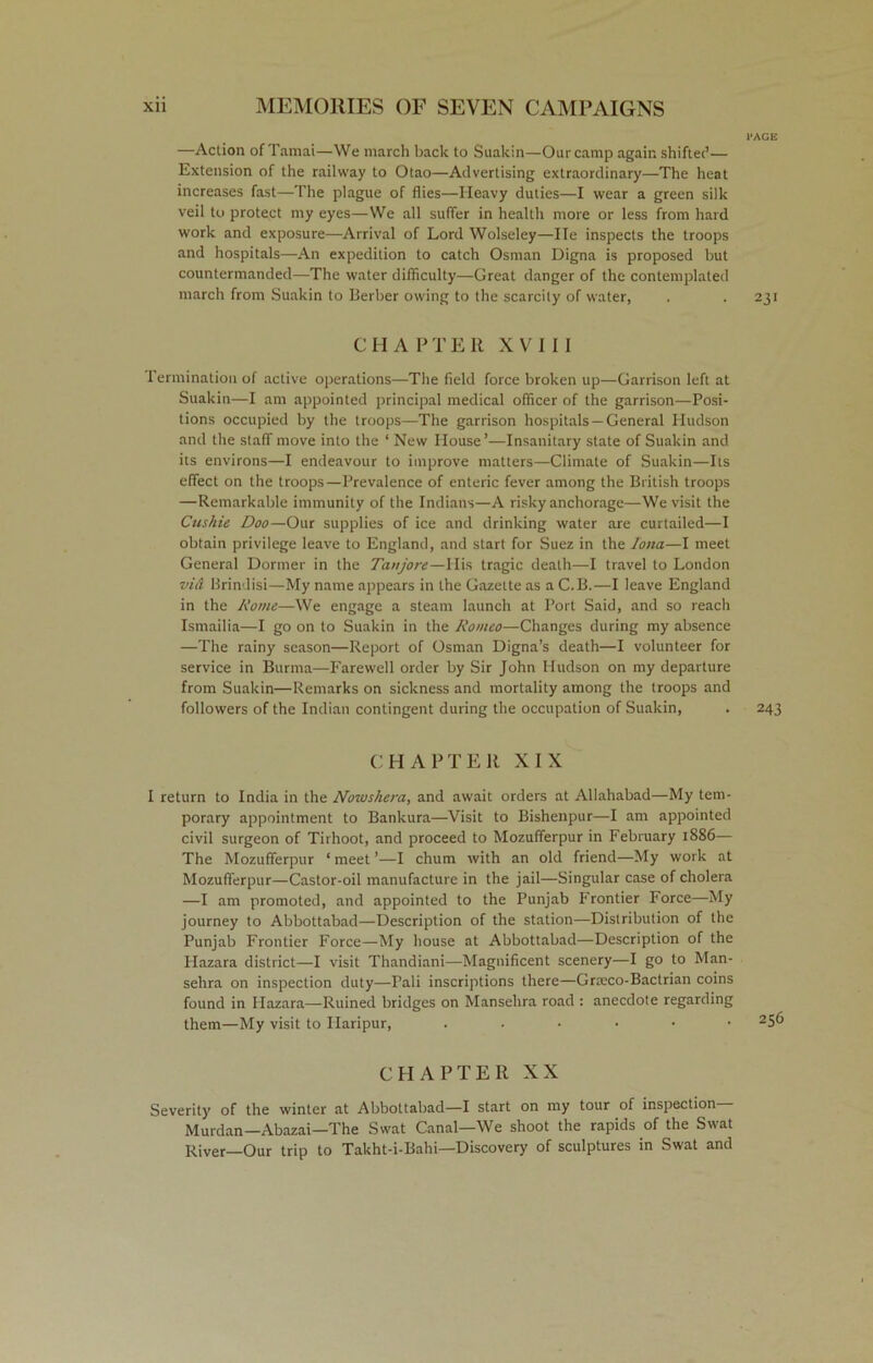 —Action of Tamat—We march back to Suakin—Our camp again shifter’— Extension of the railway to Otao—Advertising extraordinary'—The heat increases fast—The plague of flies—Heavy duties—I wear a green silk veil to protect my eyes—We all suffer in health more or less from hard work and exposure—Arrival of Lord Wolseley—lie inspects the troops and hospitals—An expedition to catch Osman Digna is proposed but countermanded—The water difficulty—Great danger of the contemplated march from Suakin to Berber owing to the scarcity of water, CHAPTER XVIII Termination of active operations—The field force broken up—Garrison left at Suakin—I am appointed principal medical officer of the garrison—Posi- tions occupied by the troops—The garrison hospitals —General Hudson and the staff move into the ‘ New House’—Insanitary state of Suakin and its environs—I endeavour to improve matters—Climate of Suakin—Its effect on the troops—Prevalence of enteric fever among the British troops —Remarkable immunity of the Indians—A risky anchorage—We visit the Cushie Doo—Our supplies of ice and drinking water are curtailed—I obtain privilege leave to England, and start for Suez in the Iona—I meet General Dormer in the Tanjore—His tragic death—I travel to London vi& Brindisi—My name appears in the Gazette as a C.B.—I leave England in the Rome—We engage a steam launch at Port Said, and so reach Ismailia—I go on to Suakin in the Romeo—Changes during my absence —The rainy season—Report of Osman Digna’s death—I volunteer for service in Burma—Farewell order by Sir John Hudson on my departure from Suakin—Remarks on sickness and mortality among the troops and followers of the Indian contingent during the occupation of Suakin, CHAPTER XIX I return to India in the Nowshera, and await orders at Allahabad—My tem- porary appointment to Bankura—Visit to Bishenpur—I am appointed civil surgeon of Tirhoot, and proceed to Mozufferpur in February 1886— The Mozufferpur 1 meet ’—I chum with an old friend—My work at Mozufferpur—Castor-oil manufacture in the jail—Singular case of cholera —I am promoted, and appointed to the Punjab Frontier Force—My journey to Abbottabad—Description of the station—Distribution of the Punjab Frontier Force—My house at Abbottabad—Description of the Hazara district—I visit Thandiani—Magnificent scenery—I go to Man- sehra on inspection duty—Pali inscriptions there—Groeco-Bactrian coins found in Hazara—Ruined bridges on Manselira road : anecdote regarding them—My visit to Haripur, ...... CHAPTER XX Severity of the winter at Abbottabad—I start on my tour of inspection Murdan—Abazai—The Swat Canal—We shoot the rapids of the Swat River—Our trip to Takht-i-Bahi—Discovery of sculptures in Swat and