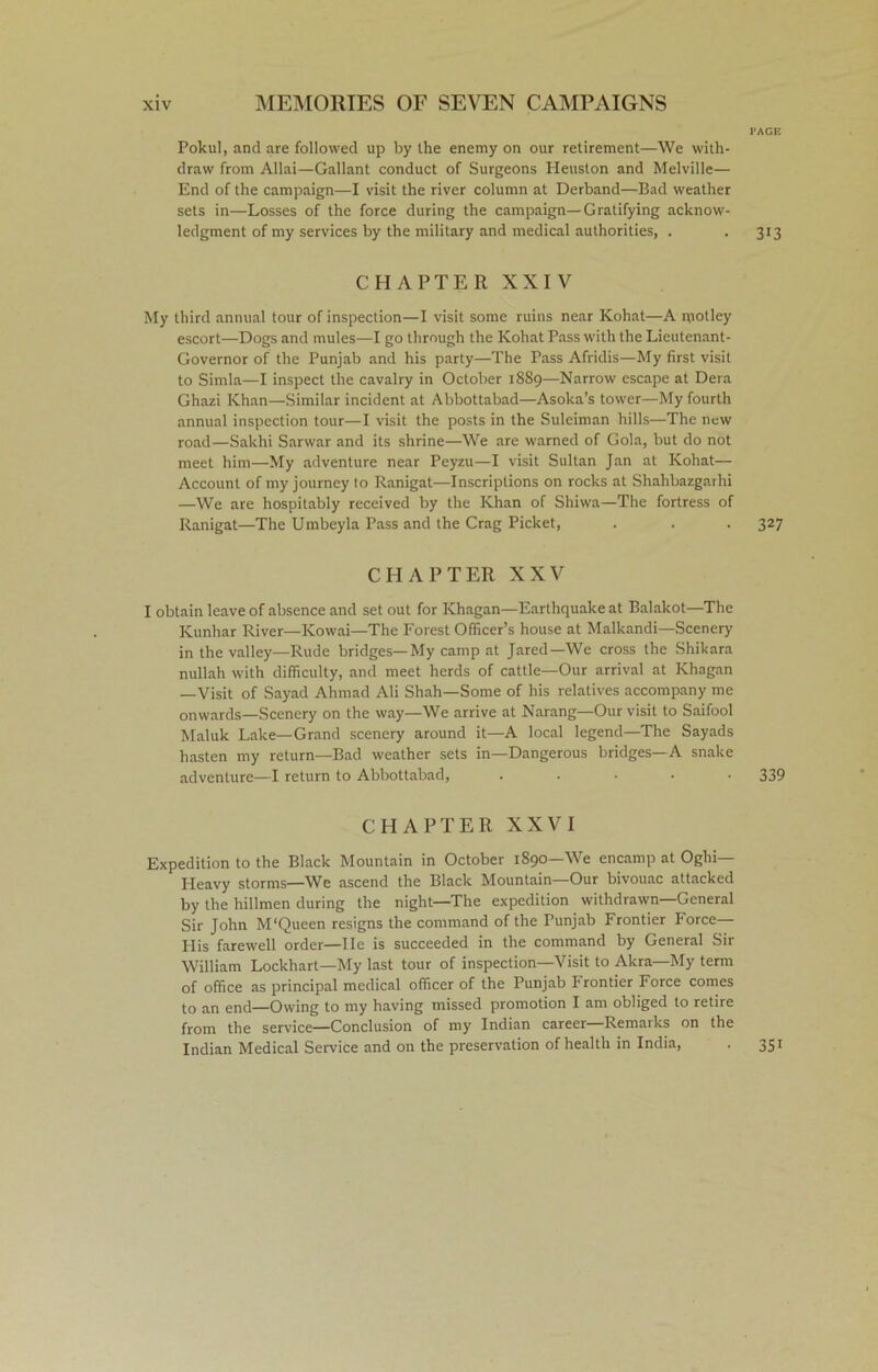 PAGE Pokul, and are followed up by the enemy on our retirement—We with- draw from Allai—Gallant conduct of Surgeons Heuston and Melville— End of the campaign—I visit the river column at Derband—Bad weather sets in—Losses of the force during the campaign—Gratifying acknow- ledgment of my services by the military and medical authorities, . . 313 CHAPTER XXIV My third annual tour of inspection—I visit some ruins near Kohat—A motley escort—Dogs and mules—I go through the Kohat Pass with the Lieutenant- Governor of the Punjab and his party—The Pass Afridis—My first visit to Simla—I inspect the cavalry in October 1889—Narrow escape at Dera Ghazi Khan—Similar incident at Abbottabad—Asoka’s tower—My fourth annual inspection tour—I visit the posts in the Suleiman hills—The new road—Sakhi Sarwar and its shrine—We are warned of Gola, but do not meet him—My adventure near Peyzu—I visit Sultan Jan at Kohat— Account of my journey to Ranigat—Inscriptions on rocks at Shahbazgarhi —We are hospitably received by the Khan of Shiwa—The fortress of Ranigat—The Umbeyla Pass and the Crag Picket, . . . 327 CHAPTER XXV I obtain leave of absence and set out for Khagan—Earthquake at Balakot—The Kunhar River—Kowai—The Forest Officer’s house at Malkandi—Scenery in the valley—Rude bridges—My camp at Jared—We cross the Shikara nullah with difficulty, and meet herds of cattle—Our arrival at Khagan —Visit of Sayad Ahmad Ali Shah—Some of his relatives accompany me onwards—Scenery on the way—We arrive at Narang—Our visit to Saifool Maluk Lake—Grand scenery around it—A local legend—The Sayads hasten my return—Bad weather sets in—Dangerous bridges—A snake adventure—I return to Abbottabad, ..... 339 CHAPTER XXVI Expedition to the Black Mountain in October 1890—We encamp at Oghi— Heavy storms—We ascend the Black Mountain—Our bivouac attacked by the hillmen during the night—The expedition withdrawn—General Sir John M'Queen resigns the command of the Punjab Frontier Force— His farewell order—He is succeeded in the command by General Sir William Lockhart—My last tour of inspection—Visit to Akra—My term of office as principal medical officer of the Punjab frontier Force comes to an end—Owing to my having missed promotion I am obliged to retire from the service—Conclusion of my Indian career Remaiks on the Indian Medical Service and on the preservation of health in India, . 351