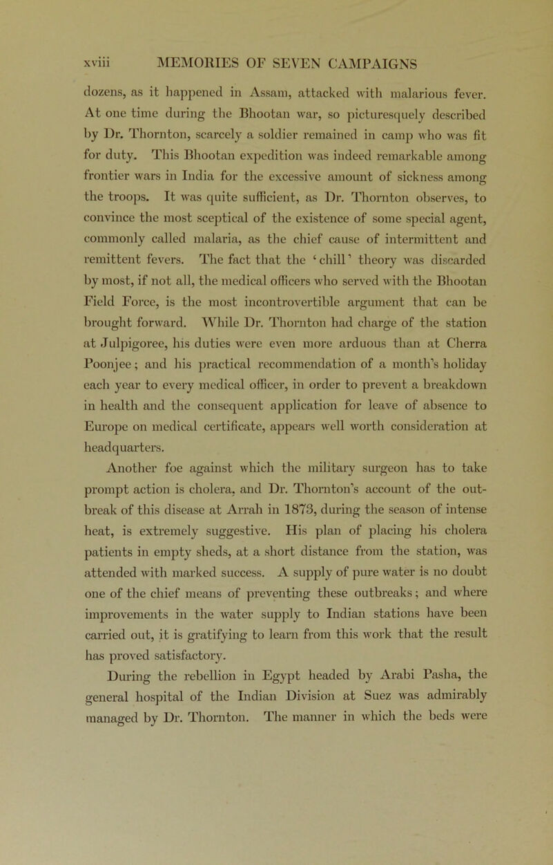 dozens, as it happened in Assam, attacked with malarious fever. At one time during the Bhootan war, so picturesquely described by Dr. Thornton, scarcely a soldier remained in camp who was fit for duty. This Bhootan expedition was indeed remarkable among frontier wars in India for the excessive amount of sickness among the troops. It was quite sufficient, as Dr. Thornton observes, to convince the most sceptical of the existence of some special agent, commonly called malaria, as the chief cause of intermittent and remittent fevers. The fact that the £ chill1 theory was discarded by most, if not all, the medical officers who served with the Bhootan Field Force, is the most incontrovertible argument that can be brought forward. While Dr. Thornton had charge of the station at Julpigoree, his duties were even more arduous than at Cherra Poonjee; and his practical recommendation of a month’s holiday each year to every medical officer, in order to prevent a breakdown in health and the consequent application for leave of absence to Europe on medical certificate, appears well worth consideration at headquarters. Another foe against which the military surgeon has to take prompt action is cholera, and Dr. Thornton’s account of the out- break of this disease at Arrah in 1873, during the season of intense heat, is extremely suggestive. His plan of placing his cholera patients in empty sheds, at a short distance from the station, was attended with marked success. A supply of pure water is no doubt one of the chief means of preventing these outbreaks; and where improvements in the water supply to Indian stations have been carried out, it is gratifying to learn from this work that the result has proved satisfactory. During the rebellion in Egypt headed by Arabi Pasha, the general hospital of the Indian Division at Suez was admirably managed by Dr. Thornton. The manner in which the beds were