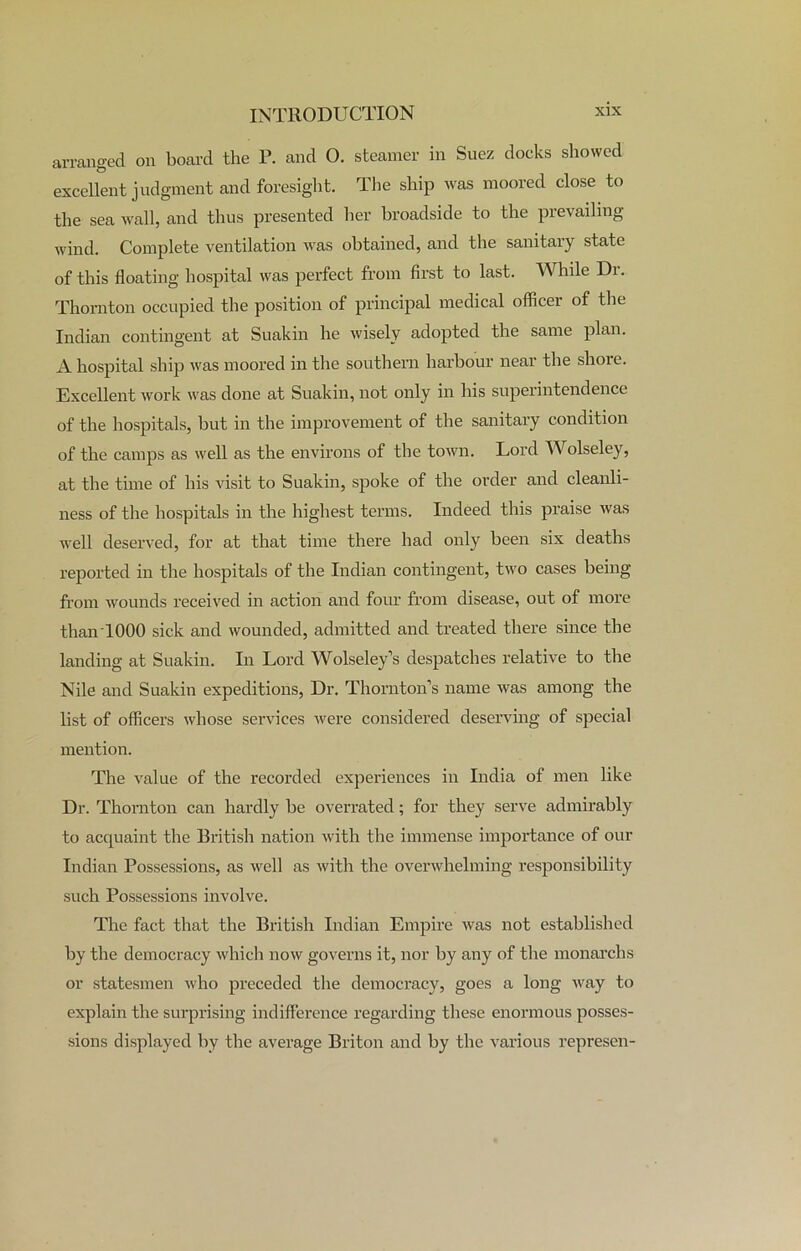 arranged on board the P. and O. steamer in Suez docks showed excellent judgment and foresight. The ship was moored close to the sea wall, and thus presented her broadside to the prevailing- wind. Complete ventilation was obtained, and the sanitary state of this floating hospital was perfect from first to last. While Dr. Thornton occupied the position of principal medical officer of the Indian contingent at Suakin he wisely adopted the same plan. A hospital ship was moored in the southern harbour near the shore. Excellent work was done at Suakin, not only in his superintendence of the hospitals, hut in the improvement of the sanitary condition of the camps as well as the environs of the town. Lord Wolseley, at the time of his visit to Suakin, spoke of the order and cleanli- ness of the hospitals in the highest terms. Indeed this praise was well deserved, for at that time there had only been six deaths reported in the hospitals of the Indian contingent, two cases being from wounds received in action and four from disease, out of more thanTOOO sick and wounded, admitted and treated there since the landing at Suakin. In Lord Wolseley’s despatches relative to the Nile and Suakin expeditions, Dr. Thornton’s name was among the list of officers whose services were considered deserving of special mention. The value of the recorded experiences in India of men like Dr. Thornton can hardly he overrated; for they serve admirably to acquaint the British nation with the immense importance of our Indian Possessions, as well as with the overwhelming responsibility such Possessions involve. The fact that the British Indian Empire was not established by the democracy which now governs it, nor by any of the monarchs or statesmen who preceded the democracy, goes a long way to explain the surprising indifference regarding these enormous posses- sions displayed by the average Briton and by the various represen-