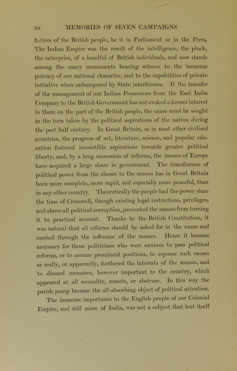 tatives of the British people, be it in Parliament or in the Press. The Indian Empire was the result of the intelligence, the pluck, the enterprise, of a handful of British individuals, and now stands among the many monuments bearing witness to the immense potency of our national character, and to the capabilities of private initiative when unhampered by State interference. If the transfer of the management of our Indian Possessions from the East India Company to the British Government has not evoked a keener interest in them on the part of the British people, the cause must be sought in the turn taken by the political aspirations of the nation during the past half century. In Great Britain, as in most other civilised countries, the progress of art, literature, science, and popular edu- cation fostered irresistible aspirations towards greater political liberty, and, by a long succession of reforms, the masses of Europe have acquired a large share in government. The transference of political power from the classes to the masses has in Great Britain been more complete, more rapid, and especially more peaceful, than in any other country. Theoretically the people had the power since the time of Cromwell, though existing legal restrictions, privileges, and above all political corruption, prevented the masses from turning it to practical account. Thanks to the British Constitution, it was natural that all reforms shoidd be asked for in the name and carried through the influence of the masses. Hence it became necessary for those politicians who were anxious to pass political reforms, or to assume prominent positions, to espouse such causes as really, or apparently, furthered the interests of the masses, and to discard measures, however important to the country, which appeared at all recondite, remote, or abstruse. In this way the parish pump became the all-absorbing object of political attention. The immense importance to the English people of our Colonial Empire, and still more of India, was not a subject that lent itself