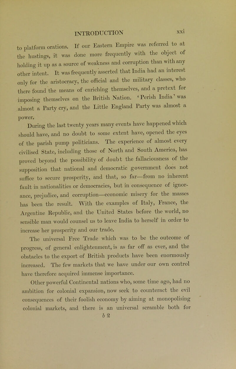 to platform orations. If our Eastern Empire was referred to at the hustings, it was done more frequently with the object of holding it up as a source of weakness and corruption than with any other intent. It was frequently asserted that India had an interest only for the aristocracy, the official and the military classes, who there foimd the means of enriching themselves, and a pretext for imposing themselves on the British Nation. ‘Perish India’was almost a Party cry, and the Little England Party was almost a power. During the last twenty years many events have happened which should have, and no doubt to some extent have, opened the eyes of the parish pump politicians. The experience of almost every civilised State, including those of North and South America, has proved beyond the possibility of doubt the fallaciousness of the supposition that national and democratic government does not suffice to secure prosperity, and that, so far—from no inherent fault in nationalities or democracies, but in consequence of ignor- ance, prejudice, and corruption—economic misery for the masses has been the result. With the examples of Italy, France, the Argentine Republic, and the United States before the world, no sensible man would counsel us to leave India to herself in order to increase her prosperity and our trade. The universal Free Trade which was to he the outcome of progress, of general enlightenment, is as far off as ever, and the obstacles to the export of British products have been enormously increased. The few markets that we have under our own control have therefore acquired immense importance. Other powerful Continental nations who, some time ago, had no ambition for colonial expansion, now seek to counteract the evil consequences of their foolish economy by aiming at monopolising colonial markets, and there is an universal scramble both for b 2