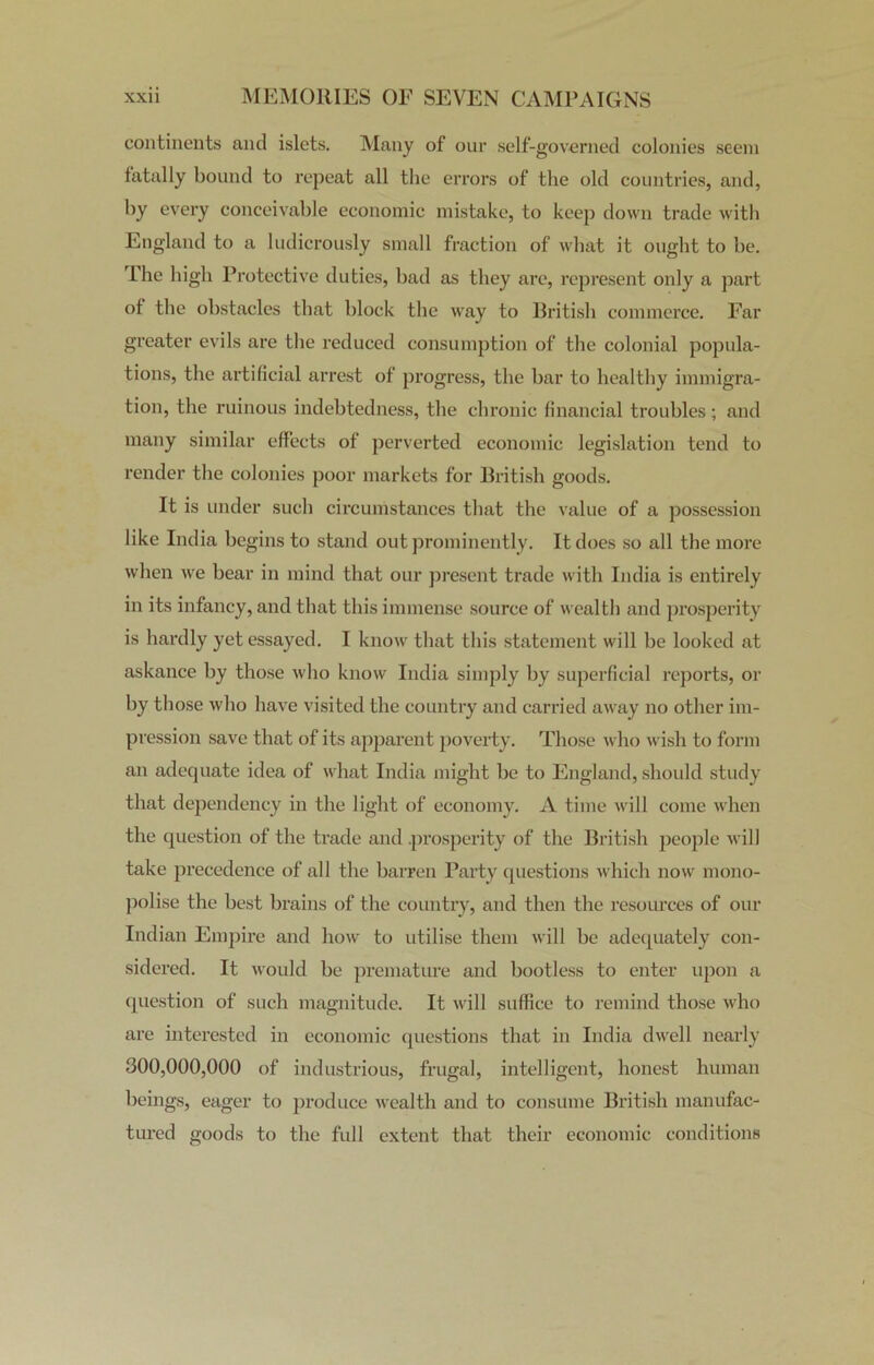 continents and islets. Many of our self-governed colonies seem fatally bound to repeat all the errors of the old countries, and, by every conceivable economic mistake, to keep down trade with England to a ludicrously small fraction of what it ought to be. The high Protective duties, bad as they are, represent only a part of the obstacles that block the way to British commerce. Far greater evils are the reduced consumption of the colonial popula- tions, the artificial arrest of progress, the bar to healthy immigra- tion, the ruinous indebtedness, the chronic financial troubles ; and many similar effects of perverted economic legislation tend to render the colonies poor markets for British goods. It is under such circumstances that the value of a possession like India begins to stand out prominently. It does so all the more when we bear in mind that our present trade with India is entirely in its infancy, and that this immense source of wealth and prosperity is hardly yet essayed. I know that this statement will be looked at askance by those who know India simply by superficial reports, or by those who have visited the country and carried away no other im- pression save that of its apparent poverty. Those who wish to form an adequate idea of what India might be to England, should study that dependency in the light of economy. A time will come when the question of the trade and .prosperity of the British people will take precedence of all the barren Party questions which now mono- polise the best brains of the country, and then the resources of our Indian Empire and how to utilise them will be adequately con- sidered. It would be premature and bootless to enter upon a question of such magnitude. It will suffice to remind those who are interested in economic questions that in India dwell nearly 300,000,000 of industrious, frugal, intelligent, honest human beings, eager to produce wealth and to consume British manufac- tured goods to the full extent that their economic conditions