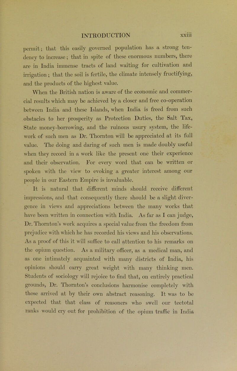 permit; that this easily governed population has a strong ten- dency to increase; that in spite of these enormous numbers, there are in India immense tracts of land waiting for cultivation and irrigation; that the soil is fertile, the climate intensely fructifying, and the products of the highest value. When the British nation is aware of the economic and commer- cial results which may be achieved by a closer and free co-operation between India and these Islands, when India is freed from such obstacles to her prosperity as Protection Duties, the Salt Tax, State money-borrowing, and the ruinous usury system, the life- work of such men as Dr. Thornton will be appreciated at its full value. The doing and daring of such men is made doubly useful when they record in a work like the present one their experience and their observation. For every word that can be written or spoken with the view to evoking a greater interest among our people in our Eastern Empire is invaluable. It is natural that different minds should receive different impressions, and that consequently there should be a slight diver- gence in views and appreciations between the many works that have been written in connection with India. As far as I can judge, Dr. Thornton’s work acquires a special value from the freedom from prejudice with which he has recorded his views and his observations. As a proof of this it will suffice to call attention to his remarks on the opium question. As a military officer, as a medical man, and as one intimately acquainted with many districts of India, his opinions should carry great weight with many thinking men. Students of sociology will rejoice to find that, on entirely practical grounds, Dr. Thornton’s conclusions harmonise completely with those arrived at by their own abstract reasoning. It was to be expected that that class of reasoners who swell our teetotal ranks would cry out for prohibition of the opium traffic in India