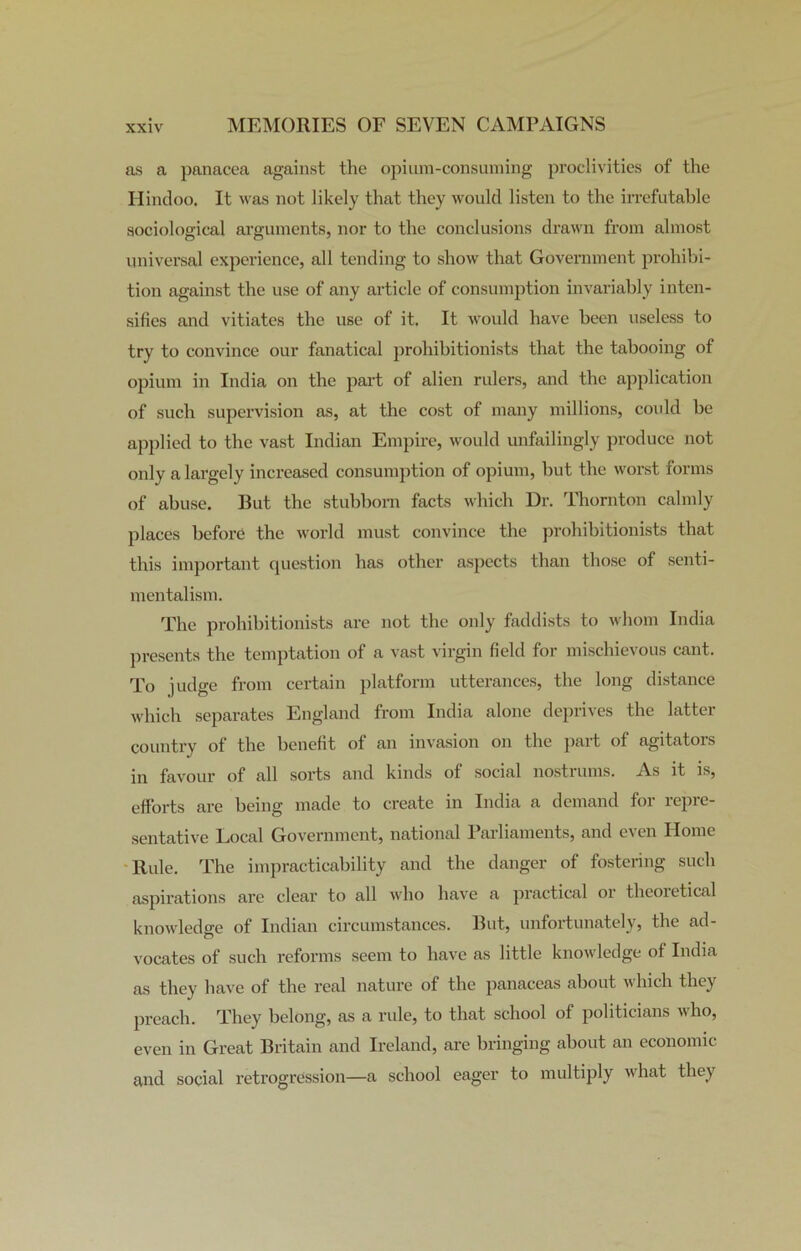 as a panacea against the opium-consuming proclivities of the Hindoo. It was not likely that they would listen to the irrefutable sociological arguments, nor to the conclusions drawn from almost universal experience, all tending to show that Government prohibi- tion against the use of any article of consumption invariably inten- sifies and vitiates the use of it. It would have been useless to try to convince our fanatical prohibitionists that the tabooing of opium in India on the part of alien rulers, and the application of such supervision as, at the cost of many millions, could be applied to the vast Indian Empire, would unfailingly produce not only a largely increased consumption of opium, but the worst forms of abuse. But the stubborn facts which Dr. Thornton calmly places before the world must convince the prohibitionists that this important question has other aspects than those of senti- mentalism. The prohibitionists are not the only faddists to whom India presents the temptation of a vast virgin field for mischievous cant. To judge from certain platform utterances, the long distance which separates England from India alone deprives the latter country of the benefit of an invasion on the part of agitators in favour of all sorts and kinds of social nostrums. As it is, efforts are being made to create in India a demand for repre- sentative Local Government, national 1 arliaments, and even Home Rule. The impracticability and the danger of fostering such aspirations are clear’ to all who have a practical or theoretical knowledge of Indian circumstances. But, unfortunately, the ad- vocates of such reforms seem to have as little knowledge of India as they have of the real nature of the panaceas about which they preach. They belong, as a rule, to that school of politicians who, even in Great Britain and Ireland, are bringing about an economic and social retrogression—a school eager to multiply what they