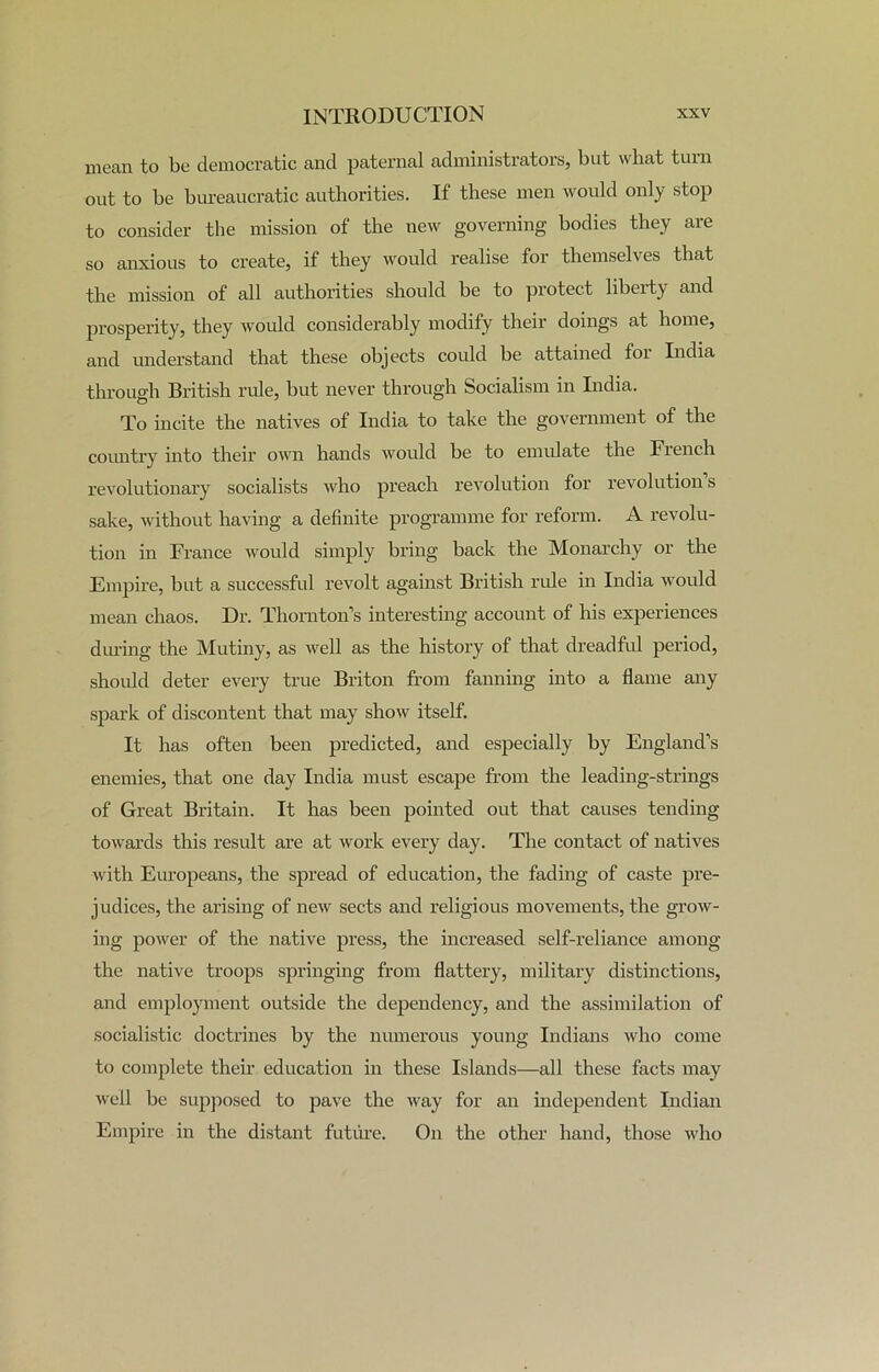 mean to be democratic and paternal administrators, but what turn out to be bureaucratic authorities. If these men would only stop to consider the mission of the new governing bodies they are so anxious to create, if they would realise for themselves that the mission of all authorities should be to protect liberty and prosperity, they would considerably modify their doings at home, and understand that these objects could be attained for India through British rule, but never through Socialism in India. To incite the natives of India to take the government of the country into their own hands would be to emulate the French revolutionary socialists who preach revolution for revolution s sake, without having a definite programme for reform. A revolu- tion in France would simply bring back the Monarchy or the Empire, but a successful revolt against British ride in India would mean chaos. Dr. Thornton’s interesting account of his experiences during the Mutiny, as well as the history of that dreadful period, should deter every true Briton from fanning into a flame any spark of discontent that may show itself. It has often been predicted, and especially by England’s enemies, that one day India must escape from the leading-strings of Great Britain. It has been pointed out that causes tending towards this result are at work every day. The contact of natives with Europeans, the spread of education, the fading of caste pre- judices, the arising of new sects and religious movements, the grow- ing power of the native press, the increased self-reliance among the native troops springing from flattery, military distinctions, and employment outside the dependency, and the assimilation of socialistic doctrines by the numerous young Indians who come to complete their education in these Islands—all these facts may well be supposed to pave the way for an independent Indian Empire in the distant future. On the other hand, those who