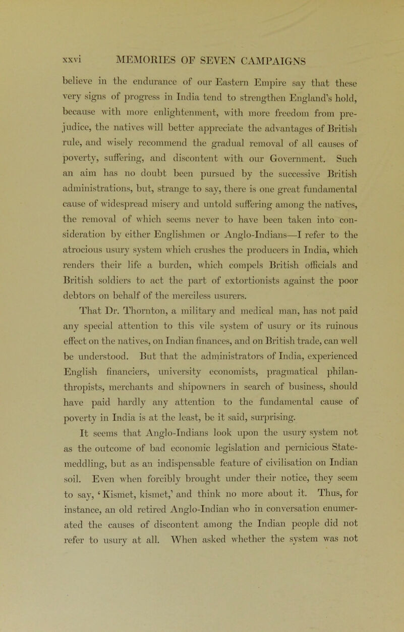 believe in the endurance of our Eastern Empire say tliat these very signs of progress in India tend to strengthen England’s hold, because with more enlightenment, with more freedom from pre- judice, the natives will better appreciate the advantages of British rule, and wisely recommend the gradual removal of all causes of poverty, suffering, and discontent with our Government. Such an aim has no doubt been pursued by the successive British administrations, but, strange to say, there is one great fundamental cause of widespread misery and untold suffering among the natives, the removal of which seems never to have been taken into con- sideration by either Englishmen or Anglo-Indians—I refer to the atrocious usury system which crushes the producers in India, which renders their life a burden, which compels British officials and British soldiers to act the part of extortionists against the poor debtors on behalf of the merciless usurers. That Dr. Thornton, a military and medical man, has not paid any special attention to this vile system of usury or its ruinous effect on the natives, on Indian finances, and on British trade, can well be understood. But that the administrators of India, experienced English financiers, university economists, pragmatical philan- thropists, merchants and shipowners in search of business, should have paid hardly any attention to the fundamental cause of poverty in India is at the least, be it said, surprising. It seems that Anglo-Indians look upon the usury system not as the outcome of bad economic legislation and pernicious State- meddling, but as an indispensable feature of civilisation on Indian soil. Even when forcibly brought under their notice, they seem to say, ‘ Kismet, kismet,’ and think no more about it. Thus, for instance, an old retired Anglo-Indian who in conversation enumer- ated the causes of discontent among the Indian people did not refer to usury at all. When asked whether the system was not