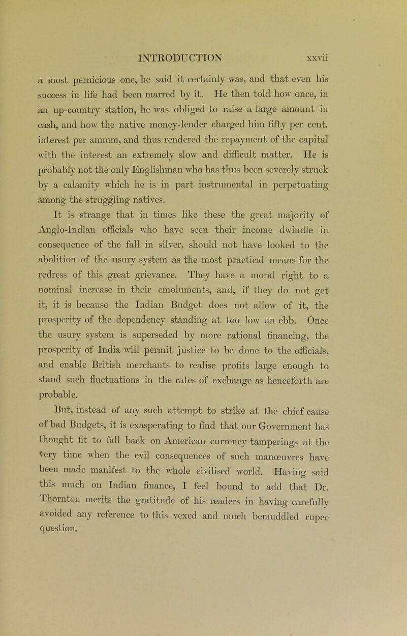 a most pernicious one, he said it certainly was, and that even his success in life had been marred by it. He then told how once, in an up-country station, he was obliged to raise a large amount in cash, and how the native money-lender charged him fifty per cent, interest per annum, and thus rendered the repayment of the capital with the interest an extremely slow and difficult matter. He is probably not the only Englishman who has thus been severely struck by a calamity which he is in part instrumental in perpetuating among the struggling natives. It is strange that in times like these the great majority of Anglo-Indian officials who have seen their income dwindle in consequence of the fall in silver, should not have looked to the abolition of the usury system as the most practical means for the redress of this great grievance. They have a moral right to a nominal increase in their emoluments, and, if they do not get it, it is because the Indian Budget does not allow of it, the prosperity of the dependency standing at too low an ebb. Once the usury system is superseded by more rational financing, the prosperity of India will permit justice to be done to the officials, and enable British merchants to realise profits large enough to stand such fluctuations in the rates of exchange as henceforth are probable. But, instead of any such attempt to strike at the chief cause of bad Budgets, it is exasperating to find that our Government has thought fit to fall back on American currency tamperings at the tery time when the evil consequences of such manoeuvres have been made manifest to the whole civilised world. Havin')' said this much on Indian finance, I feel bound to add that Dr. Thornton merits the gratitude of his readers in having carefully avoided any reference to this vexed and much bemuddled rupee question.