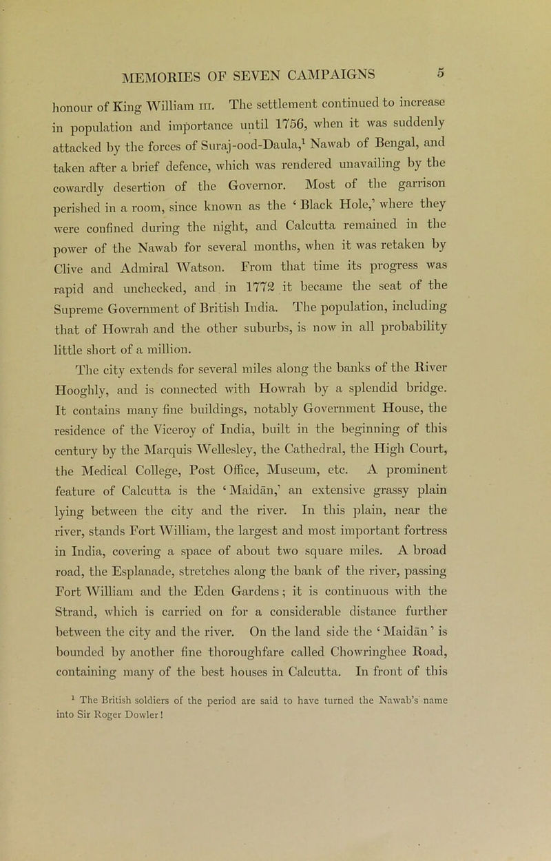 honour of King William in. The settlement continued to increase in population and importance until 1156, when it was suddenly attacked by the forces of Suraj-ood-Daula,1 Nawab of Bengal, and taken after a brief defence, which was rendered unavailing by the cowardly desertion of the Governor. Most of the garrison perished in a room, since known as the 4 Black Hole, wheie they were confined during the night, and Calcutta remained in the power of the Nawab for several months, when it was retaken by Clive and Admiral Watson. From that time its progress was rapid and unchecked, and in 1772 it became the seat of the Supreme Government of British India. The population, including that of Howrah and the other suburbs, is now in all probability little short of a million. The city extends for several miles along the banks of the River Hooghly, and is connected with Howrah by a splendid bridge. It contains many fine buildings, notably Government House, the residence of the Viceroy of India, built in the beginning of this century by the Marquis Wellesley, the Cathedral, the High Court, the Medical College, Post Office, Museum, etc. A prominent feature of Calcutta is the ‘ Maidan,1 an extensive grassy plain lying between the city and the river. In this plain, near the river, stands Fort William, the largest and most important fortress in India, covering a space of about two square miles. A broad road, the Esplanade, sketches along the bank of the river, passing Fort William and the Eden Gardens; it is continuous with the Strand, which is carried on for a considerable distance further between the city and the river. On the land side the ‘ Maidan ’ is bounded by another fine thoroughfare called Chowringhee Road, containing many of the best houses in Calcutta. In front of this 1 The British soldiers of the period are said to have turned the Nawab’s' name into Sir Roger Dowler!