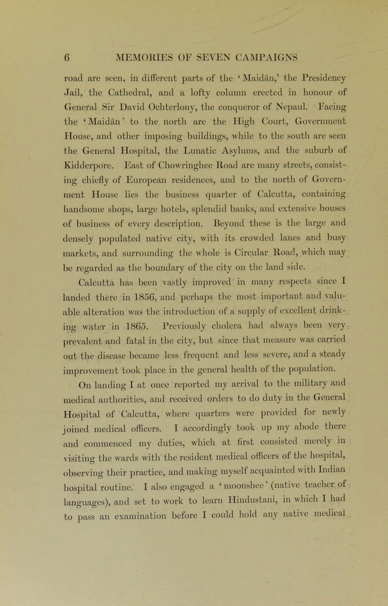 road are seen, in different parts of the ‘ Maidan,1 the Presidency Jail, the Cathedral, and a lofty column erected in honour of General Sir David Ochterlony, the conqueror of Nepaul. Facing the ‘ Maidan1 to the north are the High Court, Government House, and other imposing buildings, while to the south are seen the General Hospital, the Lunatic Asylums, and the suburb of Kidderpore. East of Chowringhee Road are many streets, consist- ing chiefly of European residences, and to the north of Govern- ment House lies the business quarter of Calcutta, containing handsome shops, large hotels, splendid banks, and extensive houses of business of every description. Beyond these is the large and densely populated native city, with its crowded lanes and busy markets, and surrounding the whole is Circular Road, which may be regarded as the boundary of the city on the land side. Calcutta has been vastly improved in many respects since I landed there in 1850, and perhaps the most important and valu- able alteration was the introduction of a supply of excellent drink- ing water in 1865. Previously cholera had always been very prevalent and fatal in the city, but since that measure was carried out the disease became less frequent and less severe, and a steady improvement took place in the general health of the population. On landing I at once reported my arrival to the military and medical authorities, and received orders to do duty in the General Hospital of Calcutta, where quarters were provided for newly joined medical officers. I accordingly took up my abode there and commenced my duties, which at first consisted merely in visiting the wards with the resident medical officers of the hospital, observing their practice, and making myself acquainted with Indian hospital routine. I also engaged a ‘ moonshee (native teachei of languages), and set to work to learn Hindustani, in which I had to pass an examination before I could hold any native medical