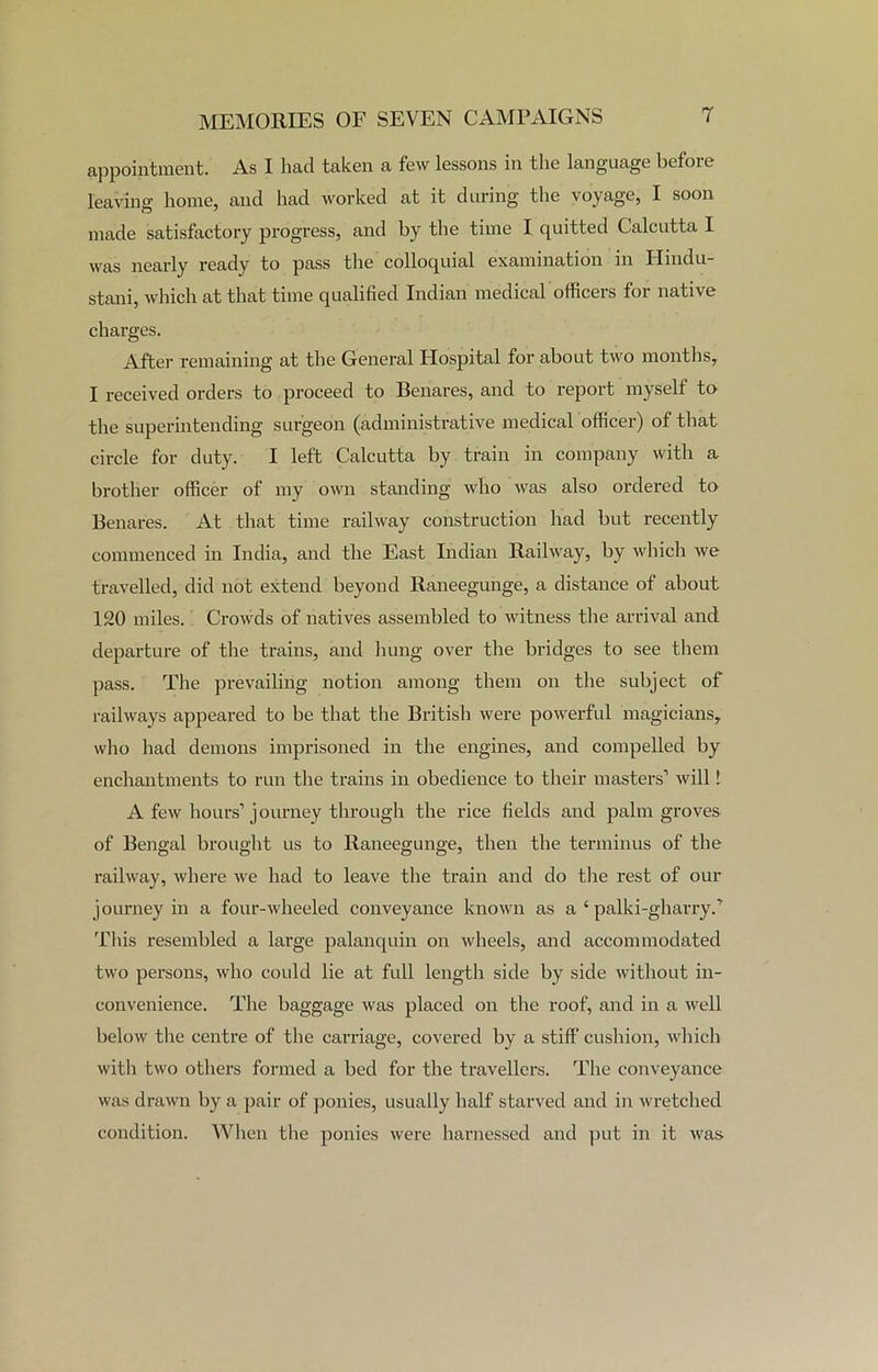 appointment. As I had taken a few lessons in the language before leaving home, and had worked at it during the voyage, I soon made satisfactory progress, and by the time I quitted Calcutta I was nearly ready to pass the colloquial examination in Hindu- stani, which at that time qualified Indian medical officers for native charges. After remaining at the General Hospital for about two months, I received orders to proceed to Benares, and to report myself to the superintending surgeon (administrative medical officer) of that circle for duty. I left Calcutta by train in company with a brother officer of my own standing who was also ordered to Benares. At that time railway construction had but recently commenced in India, and the East Indian Railway, by which we travelled, did not extend beyond Raneegunge, a distance of about 120 miles. Crowds of natives assembled to witness the arrival and departure of the trains, and hung over the bridges to see them pass. The prevailing notion among them on the subject of railways appeared to be that the British were powerful magicians, who had demons imprisoned in the engines, and compelled by enchantments to run the trains in obedience to their masters1 will f A few hours1 journey through the rice fields and palm groves of Bengal brought us to Raneegunge, then the terminus of the railway, where we had to leave the train and do the rest of our journey in a four-wheeled conveyance known as a ‘ palki-gharry.1 This resembled a large palanquin on wheels, and accommodated two persons, who could lie at full length side by side without in- convenience. The baggage was placed on the roof, and in a well below the centre of the cai-riage, covered by a stiff cushion, which with two others formed a bed for the travellers. The conveyance was drawn by a pair of ponies, usually half starved and in wretched condition. When the ponies were harnessed and put in it was