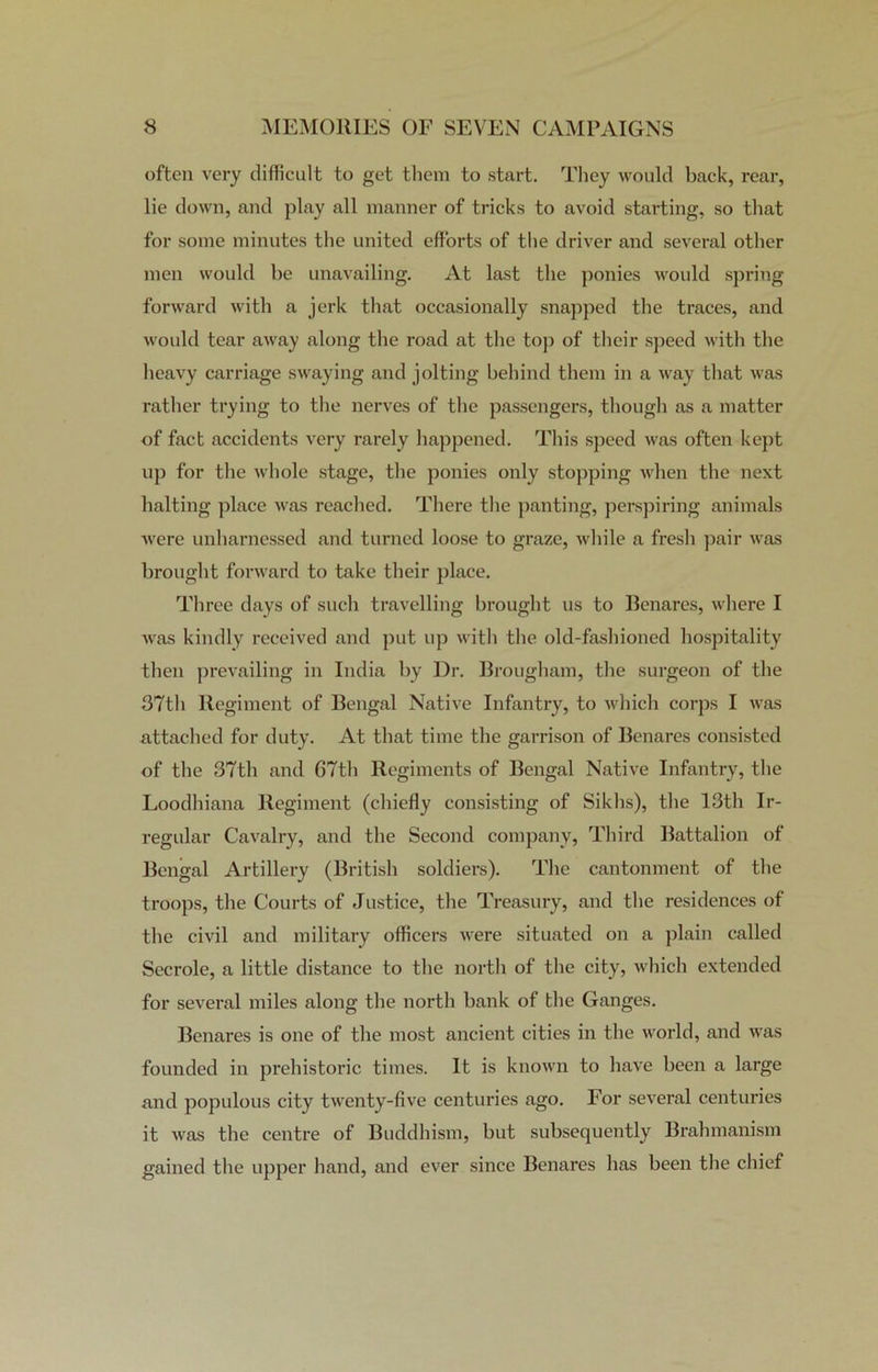 often very difficult to get them to start. They would back, rear, lie down, and play all manner of tricks to avoid starting, so that for some minutes the united efforts of the driver and several other men would be unavailing. At last the ponies would spring forward with a jerk that occasionally snapped the traces, and would tear away along the road at the top of their speed with the heavy carriage swaying and jolting behind them in a way that was rather trying to the nerves of the passengers, though as a matter of fact accidents very rarely happened. This speed was often kept up for the whole stage, the ponies only stopping when the next halting place was reached. There the panting, perspiring animals Avere unharnessed and turned loose to graze, while a fresh pair was brought forward to take their place. Three days of such travelling brought us to Benares, Avhere I Avas kindly received and put up Avith the old-fashioned hospitality then prevailing in India by Dr. Brougham, the surgeon of the 37th Regiment of Bengal Native Infantry, to which corps I Avas attached for duty. At that time the garrison of Benares consisted of the 37th and 67th Regiments of Bengal Nath-e Infantry, the Loodhiana Regiment (chiefly consisting of Sikhs), the 13th Ir- regular Cavalry, and the Second company, Third Battalion of Bengal Artillery (British soldiers). The cantonment of the troops, the Courts of Justice, the Treasury, and the residences of the civil and military officers Avere situated on a plain called Secrole, a little distance to the north of the city, which extended for several miles along the north bank of the Ganges. Benares is one of the most ancient cities in the world, and AAras founded in prehistoric times. It is known to have been a large and populous city twenty-five centuries ago. For seAreral centuries it Avas the centre of Buddhism, but subsequently Brahmanism gained the upper hand, and ever since Benares has been the chief