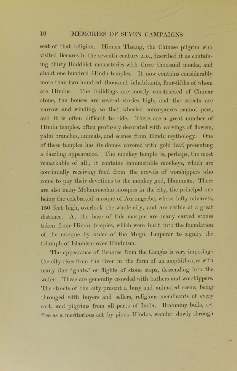 seat of that religion. Hiouen Thsang, the Chinese pilgrim who visited Benares in the seventh century a.d., described it as contain- ing thirty Buddhist monasteries with three thousand monks, and about one hundred Hindu temples. It now contains considerably more than two hundred thousand inhabitants, four-fifths of whom are Hindus. The buildings are mostly constructed of Chunar stone, the houses are several stories high, and the streets are narrow and winding, so that wheeled conveyances cannot pass, and it is often difficult to ride. There are a great number of Hindu temples, often profusely decorated with carvings of flowers, palm branches, animals, and scenes from Hindu mythology. One of these temples has its domes covered with gold leaf, presenting a dazzling appearance. The monkey temple is, perhaps, the most remarkable of all; it contains innumerable monkeys, which are continually receiving food from the crowds of worshippers who come to pay their devotions to the monkey god, Hanuman. There are also many Mohammedan mosques in the city, the principal one being tbe celebrated mosque of Aurungzebe, whose lofty minarets, 150 feet high, overlook the whole city, and are visible at a great distance. At tbe base of this mosque are many carved stones taken from Hindu temples, which were built into the foundation of the mosque by order of the Mogul Emperor to signify the triumph of Islamism over Hinduism. The appearance of Benares from the Ganges is very imposing; the city rises from the river in the form of an amphitheatre with many fine ‘ghats,1 or flights of stone steps, descending into the water. These are generally crowded with bathers and worshippers. The streets of the city present a busy and animated scene, being thronged with buyers and sellers, religious mendicants of every sort, and pilgrims from all parts of India. Brahminy bulls, set free as a meritorious act by pious Hindus, wander slowly through
