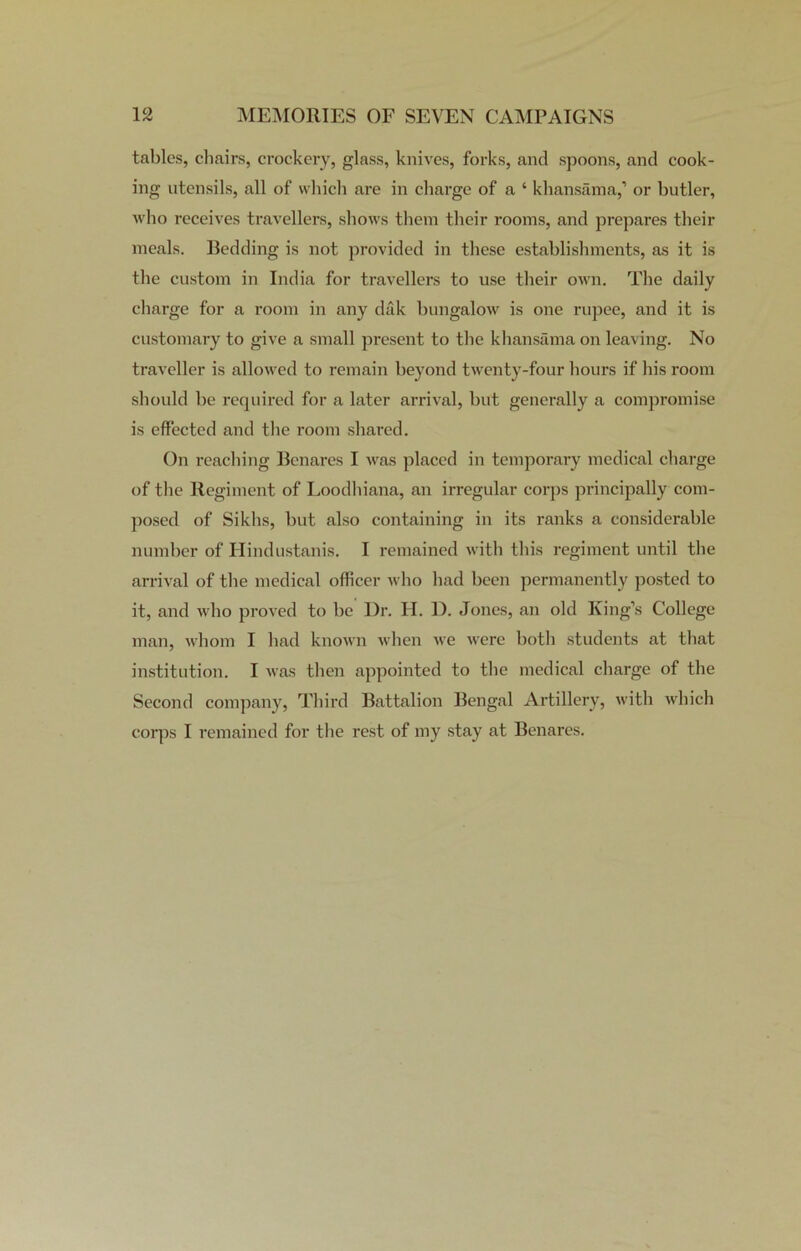 tables, chairs, crockery, glass, knives, forks, and spoons, and cook- ing utensils, all of which are in charge of a ‘ khansama,’ or butler, who receives travellers, shows them their rooms, and prepares their meals. Bedding is not provided in these establishments, as it is the custom in India for travellers to use their own. The daily charge for a room in any dak bungalow is one rupee, and it is customary to give a small present to the khansama on leaving. No traveller is allowed to remain beyond twenty-four hours if his room should be required for a later arrival, but generally a compromise is effected and the room shared. On reaching Benares I was placed in temporary medical charge of the Regiment of Loodhiana, an irregular corps principally com- posed of Sikhs, but also containing in its ranks a considerable number of Hindustanis. I remained with this regiment until the arrival of the medical officer who had been permanently posted to it, and who proved to be Dr. H. 1). Jones, an old King’s College man, whom I had known when we were both students at that institution. I was then appointed to the medical charge of the Second company, Third Battalion Bengal Artillery, with which corps I remained for the rest of my stay at Benares.