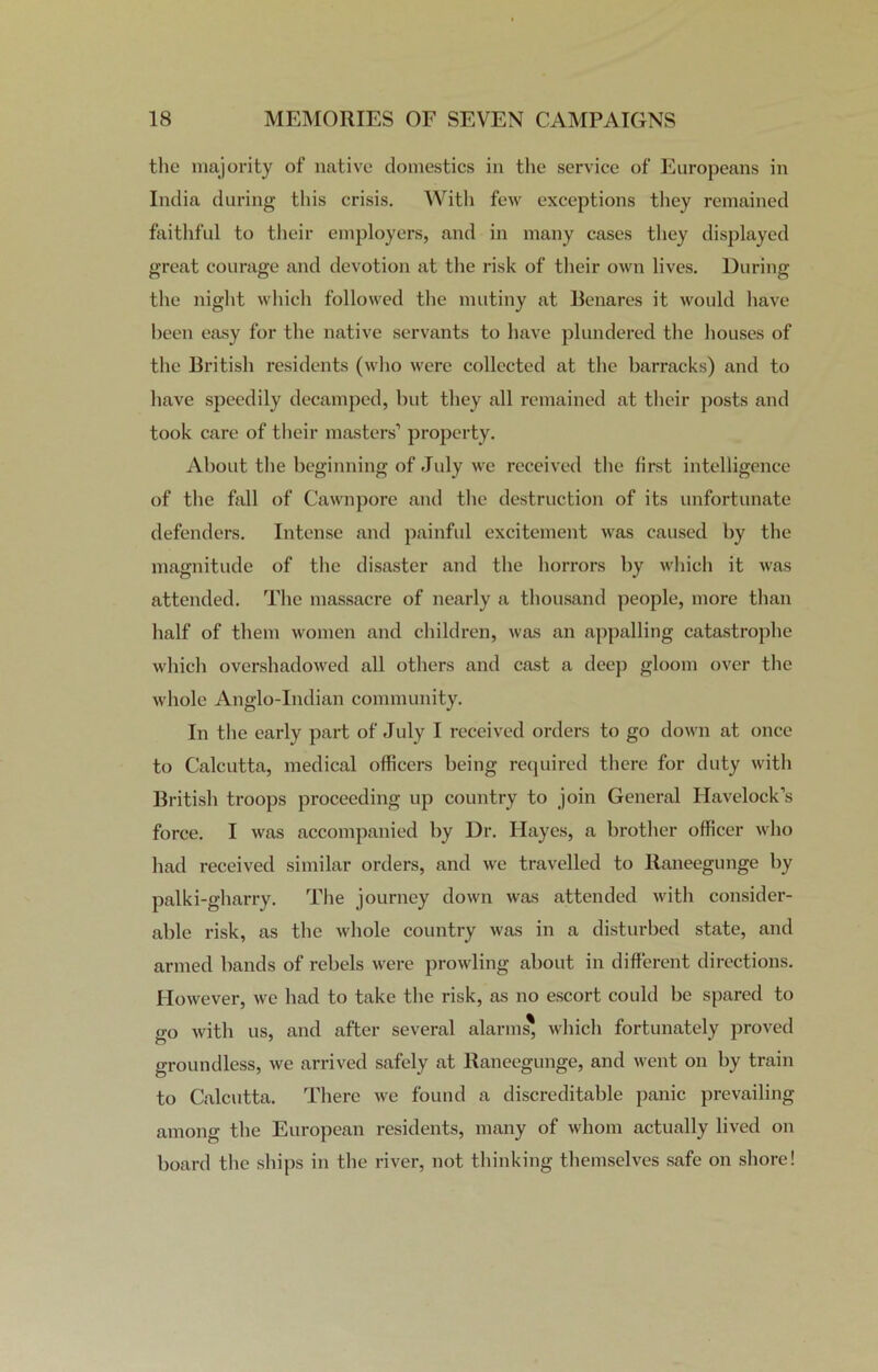 the majority of native domestics in the service of Europeans in India during this crisis. With few exceptions they remained faithful to their employers, and in many cases they displayed great courage and devotion at the risk of their own lives. During the night which followed the mutiny at Benares it would have been easy for the native servants to have plundered the houses of the British residents (who were collected at the bai’racks) and to have speedily decamped, but they all remained at their posts and took care of their masters’ property. About the beginning of July we received the first intelligence of the fall of Cawnpore and the destruction of its unfortunate defenders. Intense and painful excitement was caused by the magnitude of the disaster and the horrors by which it was attended. The massacre of nearly a thousand people, more than half of them women and children, was an appalling catastrophe which overshadowed all others and cast a deep gloom over the whole Anglo-Indian community. In the early part of July I received orders to go down at once to Calcutta, medical officers being required there for duty with British troops proceeding up country to join General Havelock’s force. I was accompanied by Dr. Hayes, a brother officer who had received similar orders, and we travelled to ltaneegunge by palki-gharry. The journey down was attended with consider- able risk, as the whole country was in a disturbed state, and armed bands of rebels were prowling about in different directions. However, we had to take the risk, as no escort could be spared to go with us, and after several alarms' which fortunately proved groundless, we arrived safely at Raneegunge, and went on by train to Calcutta. There we found a discreditable panic prevailing among the European residents, many of whom actually lived on board the ships in the river, not thinking themselves safe on shore!