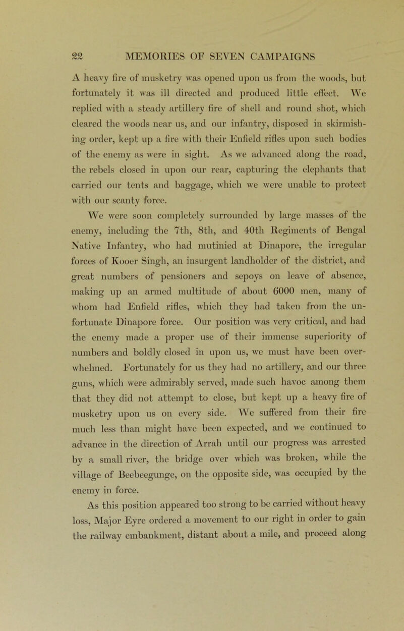 A heavy fire of musketry was opened upon us from the woods, but fortunately it was ill directed and produced little effect. We replied with a steady artillery fire of shell and round shot, which cleared the woods near us, and our infantry, disposed in skirmish- ing order, kept up a fire with their Enfield rifles upon such bodies of the enemy as were in sight. As we advanced along the road, the rebels closed in upon our rear, capturing the elephants that carried our tents and baggage, which we were unable to protect with our scanty force. We were soon completely surrounded by large masses of the enemy, including the 7th, 8th, and 40th Regiments of Bengal Native Infantry, who had mutinied at Dinapore, the irregular forces of Ivooer Singh, an insurgent landholder of the district, and great numbers of pensioners and sepoys on leave of absence, making up an armed multitude of about 6000 men, many of whom had Enfield rifles, which they had taken from the un- fortunate Dinapore force. Our position was very critical, and had the enemy made a proper use of their immense superiority of numbers and boldly closed in upon us, we must have been over- whelmed. Fortunately for us they had no artillery, and our three guns, which were admirably served, made such havoc among them that they did not attempt to close, but kept up a heavy fire of musketry upon us on every side. We suffered from their fire much less than might have been expected, and we continued to advance in the direction of Arrah until our progress was arrested by a small river, tbe bridge over which was broken, while the village of Beebeegunge, on the opposite side, was occupied by the enemy in force. As this position appeared too strong to be carried without heavy loss, Major Eyre ordered a movement to our right in order to gain the railway embankment, distant about a mile, and proceed along