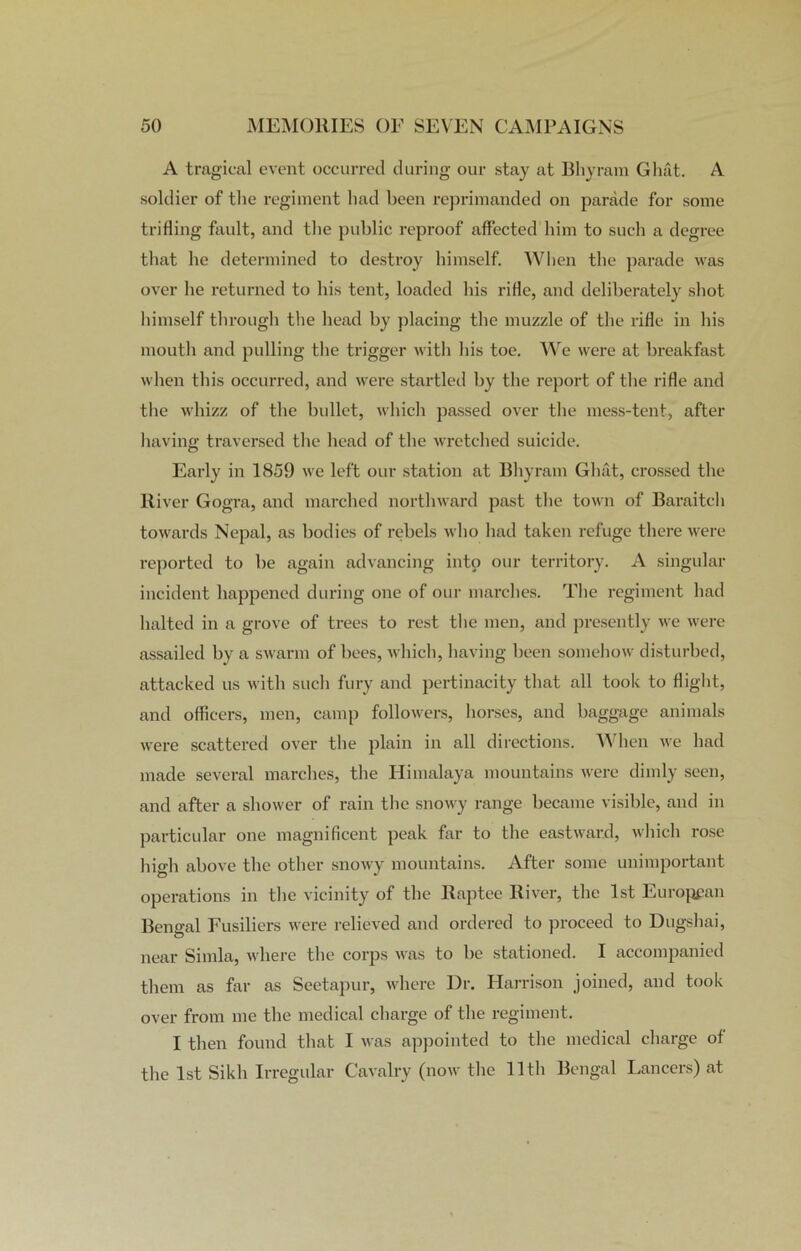 A tragical event occurred during our stay at Bliyram Ghat. A soldier of the regiment had been reprimanded on parade for some trifling fault, and the public reproof affected him to such a degree that he determined to destroy himself. When the parade was over he returned to his tent, loaded his rifle, and deliberately shot himself through the head by placing the muzzle of the rifle in his mouth and pulling the trigger with his toe. We were at breakfast when this occurred, and were startled by the report of the rifle and the whizz of the bullet, which passed over the mess-tent, after having traversed the head of the wretched suicide. Early in 1859 we left our station at Bliyram Ghat, crossed the River Gogra, and marched northward past the town of Baraitch towards Nepal, as bodies of rebels who had taken refuge there were reported to be again advancing into our territory. A singular incident happened during one of our marches. The regiment had halted in a grove of trees to rest the men, and presently we were assailed by a swarm of bees, which, having been somehow disturbed, attacked us with such fury and pertinacity that all took to flight, and officers, men, camp followers, horses, and baggage animals were scattered over the plain in all directions. When we had made several marches, the Himalaya mountains were dimly seen, and after a shower of rain the snowy range became visible, and in particular one magnificent peak far to the eastward, which rose high above the other snowy mountains. After some unimportant operations in the vicinity of the Raptee River, the 1st European Bengal Fusiliers were relieved and ordered to proceed to Dugshai, near Simla, where the corps was to be stationed. I accompanied them as far as Seetapur, where Dr. Harrison joined, and took over from me the medical charge of the regiment. I then found that I was appointed to the medical charge of the 1st Sikh Irregular Cavalry (now the 11th Bengal Lancers) at