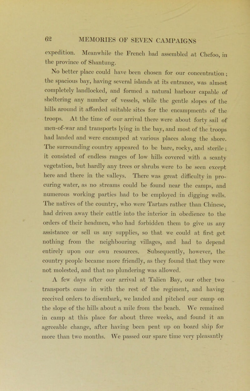 expedition. Meanwhile the French had assembled at Chefoo, in the province of Shantung. No better place could have been chosen for our concentration; the spacious bay, having several islands at its entrance, was almost completely landlocked, and formed a natural harbour capable of sheltering any number of vessels, while the gentle slopes of the hills around it afforded suitable sites for the encampments of the troops. At the time of our arrival there were about forty sail of men-of-war and transports lying in the bay, and most of the troops had landed and were encamped at various places along the shore. The surrounding country appeared to be bare, rocky, and sterile; it consisted of endless ranges of low hills covered with a scanty vegetation, but hardly any trees or shrubs were to be seen except here and there in the valleys. There was great difficulty in pro- curing water, as no streams could be found near the camps, and numerous working parties had to be employed in digging wells. The natives of the country, who were Tartars rather than Chinese, had driven away their cattle into the interior in obedience to the orders of their headmen, who had forbidden them to give us any assistance or sell us any supplies, so that we could at first get nothing from the neighbouring villages, and had to depend entirely upon our own resources. Subsequently, however, the country people became more friendly, as they found that they were not molested, and that no plundering was allowed. A few days after our arrival at Talien Bay, our other two transports came in with the rest of the regiment, and having received orders to disembark, we landed and pitched our camp on the slope of the hills about a mile from the beach. We remained in camp at this place for about three weeks, and found it an agreeable change, after having been pent up on board ship for more than two months. We passed our spare time very pleasantly