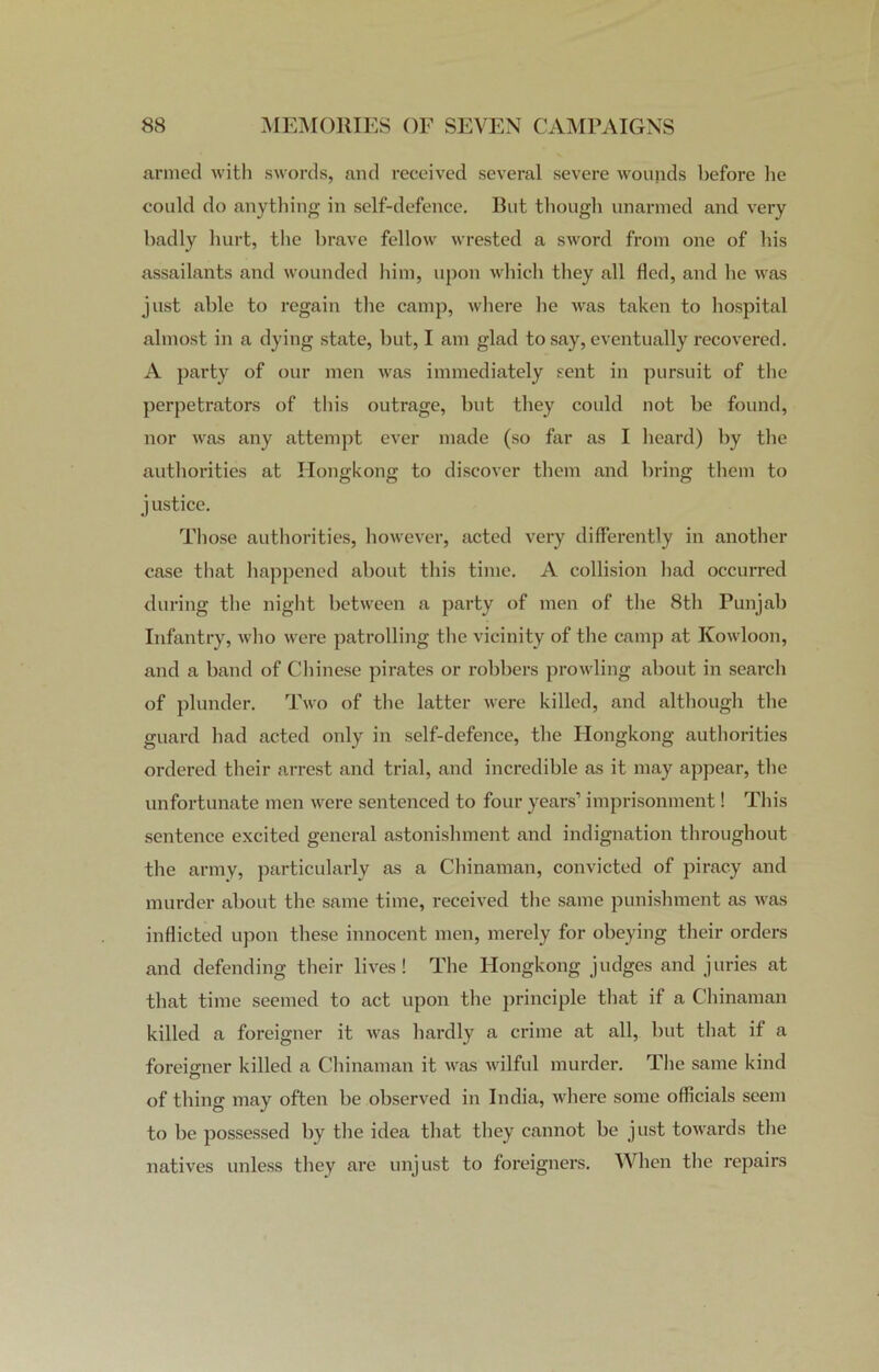 armed with swords, and received several severe wounds before he could do anything in self-defence. But though unarmed and very badly hurt, the brave fellow wrested a sword from one of his assailants and wounded him, upon which they all fled, and he was just able to regain the camp, where he was taken to hospital almost in a dying state, but, I am glad to say, eventually recovered. A party of our men was immediately sent in pursuit of the perpetrators of this outrage, but they could not be found, nor was any attempt ever made (so far as I heard) by the authorities at Hongkong to discover them and bring them to justice. Those authorities, however, acted very differently in another case that happened about this time. A collision had occurred during the night between a party of men of the 8th Punjab Infantry, who were patrolling the vicinity of the camp at Kowloon, and a band of Chinese pirates or robbers prowling about in search of plunder. Two of the latter were killed, and although the guard had acted only in self-defence, the Hongkong authorities ordered their arrest and trial, and incredible as it may appear, the unfortunate men were sentenced to four years’ imprisonment! This sentence excited general astonishment and indignation throughout the army, particularly as a Chinaman, convicted of piracy and murder about the same time, received the same punishment as was inflicted upon these innocent men, merely for obeying their orders and defending their lives! The Hongkong judges and juries at that time seemed to act upon the principle that if a Chinaman killed a foreigner it was hardly a crime at all, but that if a foreigner killed a Chinaman it was wilful murder. The same kind o of thing may often be observed in India, where some officials seem to be possessed by the idea that they cannot he just towards the natives unless they are unjust to foreigners. When the repairs