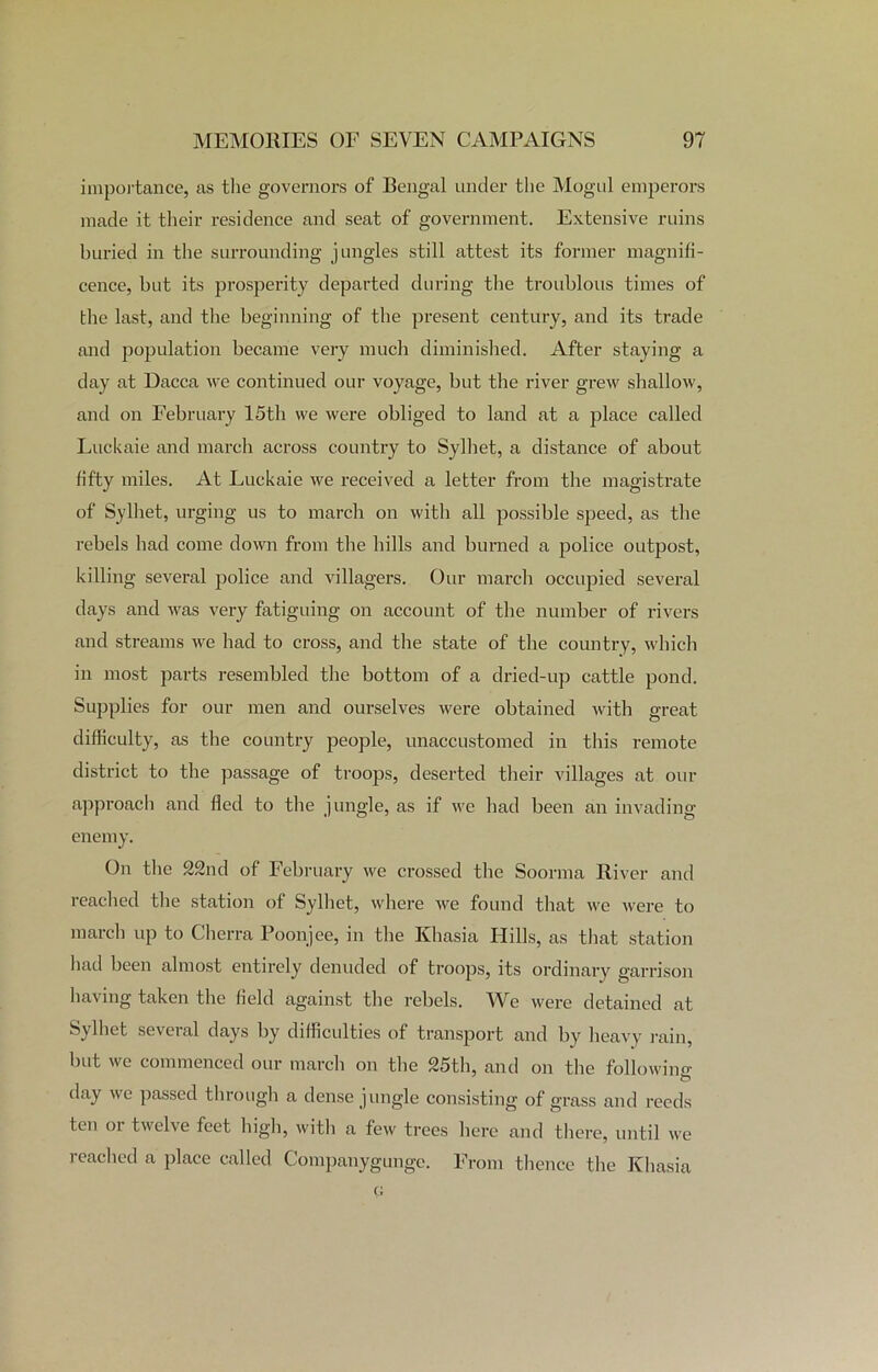 importance, as the governors of Bengal under the Mogul emperors made it their residence and seat of government. Extensive ruins buried in the surrounding jungles still attest its former magnifi- cence, but its prosperity departed during the troublous times of the last, and the beginning of the present century, and its trade and population became very much diminished. After staying a day at Dacca we continued our voyage, but the river grew shallow, and on February 15th we were obliged to land at a place called Luckaie and march across country to Sylhet, a distance of about fifty miles. At Luckaie we received a letter from the magistrate of Sylhet, urging us to march on with all possible speed, as the rebels had come down from the hills and burned a police outpost, killing several police and villagers. Our march occupied several days and was very fatiguing on account of the number of rivers and streams we had to cross, and the state of the country, which in most parts resembled the bottom of a dried-up cattle pond. Supplies for our men and ourselves were obtained with great difficulty, as the country people, unaccustomed in this remote district to the passage of troops, deserted their villages at our approach and fled to the jungle, as if we had been an invading enemy. On the 22nd of February we crossed the Soorma River and reached the station of Sylhet, where we found that we were to march up to Gherra Poonjee, in the Khasia Hills, as that station had been almost entirely denuded of troops, its ordinary garrison having taken the field against the rebels. We were detained at Sylhet several days by difficulties of transport and by heavy rain, but we commenced our march on the 25th, and on the following- day we passed through a dense jungle consisting of grass and reeds ten oi twelve feet high, witli a few trees here and there, until we reached a place called Companygunge. From thence the Khasia G