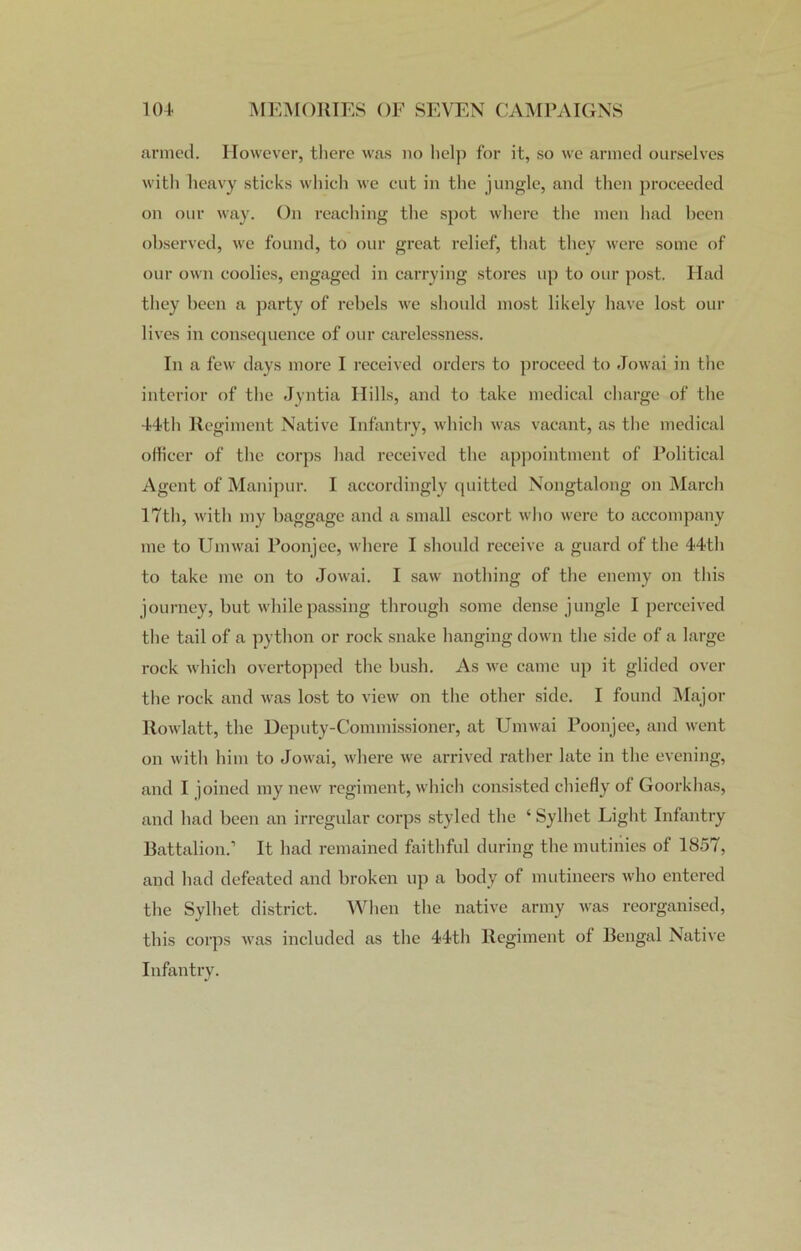 armed. However, there was no help for it, so we armed ourselves with heavy sticks which we cut in the jungle, and then proceeded on our way. On reaching the spot where the men had been observed, we found, to our great relief, that they were some of our own coolies, engaged in carrying stores up to our post. Had they been a party of rebels we should most likely have lost our lives in consequence of our carelessness. In a few days more I received orders to proceed to Jowai in the interior of the Jyntia Hills, and to take medical charge of the 44th Regiment Native Infantry, which was vacant, as the medical officer of the corps had received the appointment of Political Agent of Manipur. I accordingly quitted Nongtalong on March 17th, with my baggage and a small escort who were to accompany me to Umwai Poonjee, where I should receive a guard of the 44th to take me on to Jowai. I saw nothing of the enemy on this journey, but while passing through some dense jungle I perceived the tail of a python or rock snake hanging down the side of a large rock which overtopped the bush. As we came up it glided over the rock and was lost to view on the other side. I found Major Rowlatt, the Deputy-Commissioner, at Umwai Poonjee, and went on with him to Jowai, where we arrived rather late in the evening, and I joined my new regiment, which consisted chiefly of Goorkhas, and had been an irregular corps styled the ‘ Sylhet Light Infantry Battalion.’ It had remained faithful during the mutinies of 1857, and had defeated and broken up a body of mutineers who entered the Sylhet district. When the native army was reorganised, this corps was included as the 44th Regiment of Bengal Native Infantry.